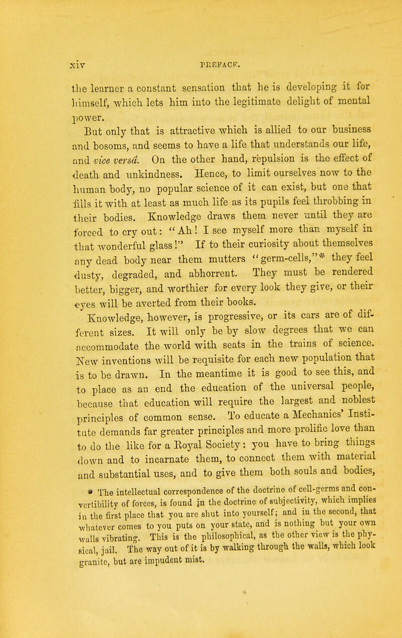 the learner a constant sensation that he is developing it for himself, which lets him into the legitimate delight of mental power. But only that is attractive which is allied to our business and bosoms, and seems to have a life that understands our life, and vice versa. On the other hand, repulsion is the effect of <ieath and unkindness. Hence, to limit ourselves now to the human body, no popular science of it can exist, but one that :fills it with at least as much life as its pupils feel throbbing in their bodies. Knowledge draws them never until they are forced to cry out:  Ah ! I see myself more than myself in that wonderful glass! If to their curiosity about themselves any dead body near them mutters germ-cells,* they feel dusty, degraded, and abhorrent. They must be rendered better, bigger, and worthier for every look they give, or their eyes will be averted from their books. Knowledge, however, is progressive, or its cars are of dif- ferent sizes. It will only be by slow degrees that we can iiccommodate the world with seats in the trains of science. New inventions will be requisite for each new population that is to be drawn. In the meantime it is good to see this, and to place as au end the education of the universal people, because that education will require the largest and noblest principles of common sense. To educate a Mechanics' Insti- tute demands far greater principles and more prolific love than to do the like for a Iloyal Society: you have to bring things down and to incarnate them, to connect them with material and substantial uses, and to give them both souls and bodies, * The intellectual correspondence of the doctrine of cell-germs and con- vertibility of forces, is found jn the doctrine of subjectivity, which implies in tlie first place that you are shut into yourself; and iu the second, that whatever comes to you puts on your state, and is nothing but your own walls vibrating. This is the philosophical, as the other view is the phy- sical, jail. The way out of it is by walking through the walls, which look granite, but are irapudeut mist.
