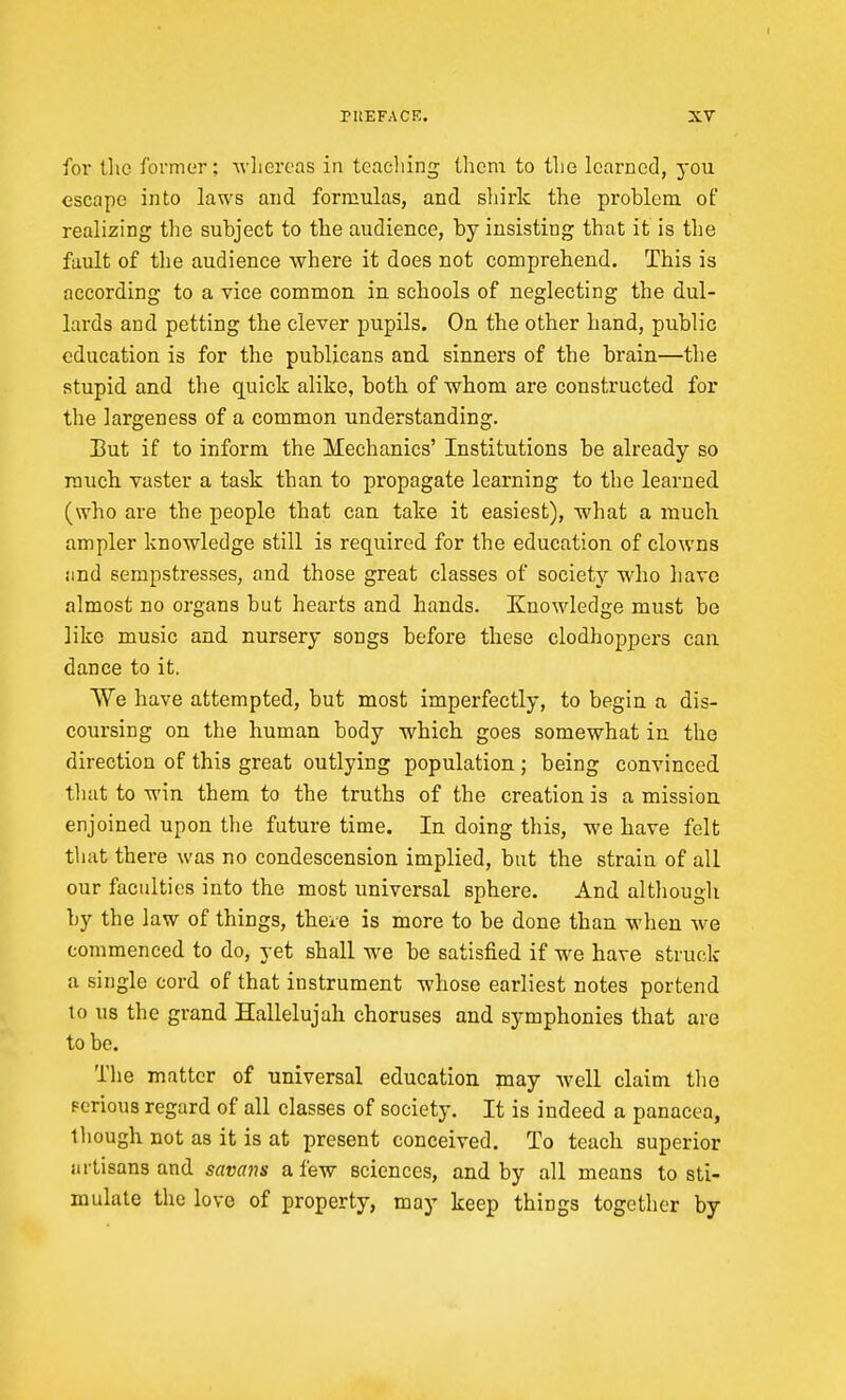 for the former; AvLereas in teacliing ihcni to the learned, you escape into laws and formulas, and. shirk the problem of realizing the subject to the audience, by insisting that it is the fault of tlie audience where it does not comprehend. This is according to a vice common, in. schools of neglecting the dul- lards and petting the clever pupils. On the other hand, public education is for the publicans and. sinners of the brain—the stupid and the quick alike, both of whom are constructed for the largeness of a common understanding. Eut if to inform the Mechanics' Institutions be already so much vaster a task than to propagate learning to the learned (who are the people that can take it easiest), what a much ampler knowledge still is required for the education of clowns iind sempstresses, and those great classes of society who have almost no organs but hearts and hands. Knowledge must be like music and nursery songs before these clodhoppers can dance to it. We have attempted, but most imperfectly, to begin a dis- coursing on the human body which goes somewhat in the direction of this great outlying population ; being convinced tliat to win them to the truths of the creation is a mission enjoined upon the future time. In doing this, we have felt that there was no condescension implied, but the strain of all our faculties into the most universal sphere. And although by the law of things, there is more to be done than when we commenced to do, yet shall we be satisfied if we have struck a single cord of that instrument whose earliest notes portend to us the grand Hallelujah choruses and symphonies that are to be. Tlie matter of universal education may well claim the Fcrious regard of all classes of society. It is indeed a panacea, though not as it is at present conceived. To teach superior artisans and savans a few sciences, and by all means to sti- mulate the love of property, may keep things together by