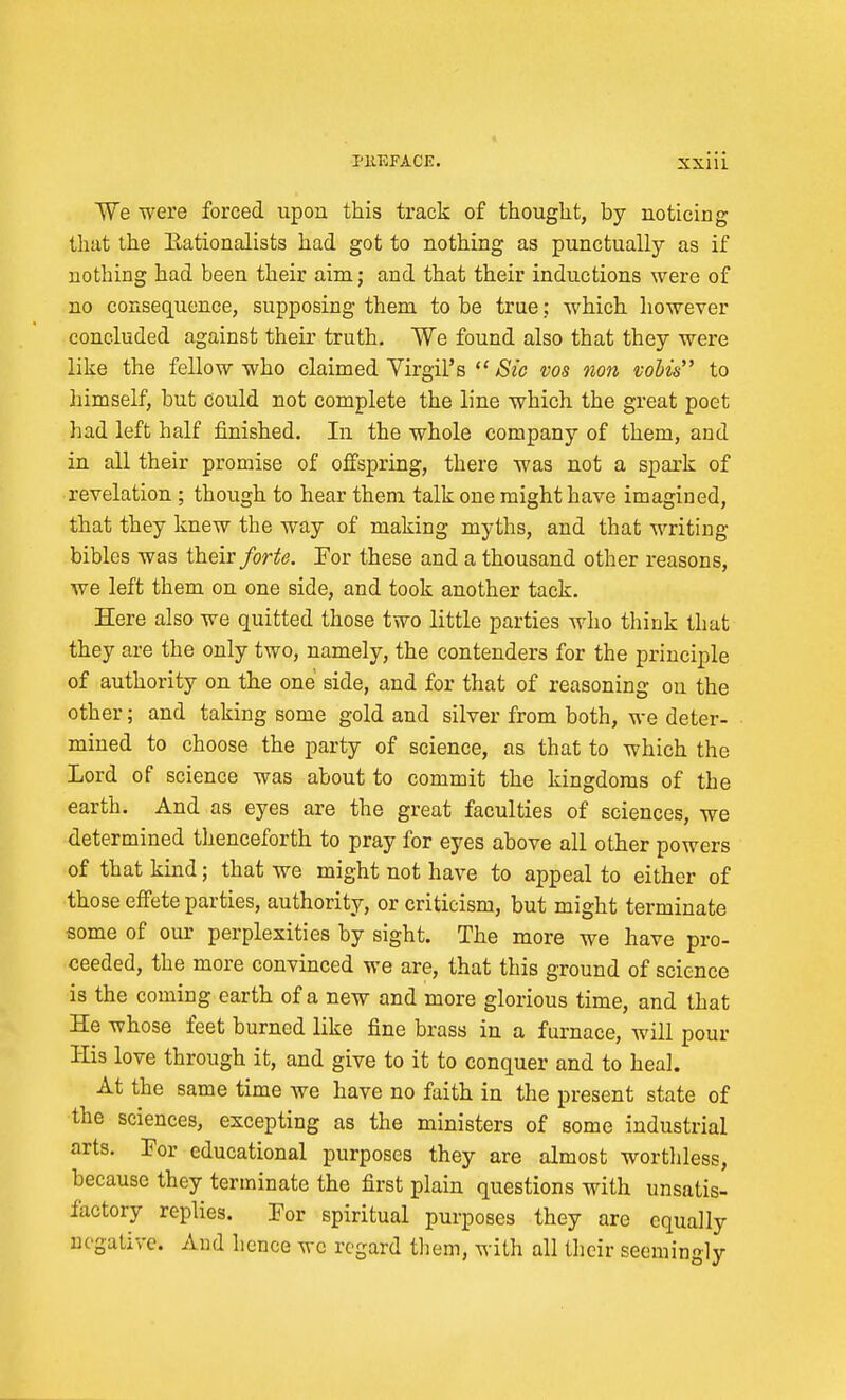 We were forced upon this track of thought, by noticing that the Rationalists had got to nothing as punctually as if nothing had been their aim; and that their inductions were of no consequence, supposing them to be true; which however concluded against their truth. We found also that they were like the fellow who claimed Virgil's  >S2C vos non vobis to himself, but could not complete the line which the great poet had left half finished. In the whole company of them, and in all their promise of offspring, there was not a spark of revelation ; though to hear them talk one might have imagined, that they knew the way of making myths, and that writing bibles was their forte. For these and a thousand other reasons, we left them on one side, and took another tack. Here also we quitted those two little parties Avho think that they are the only two, namely, the contenders for the principle of authority on the one side, and for that of reasoning on the other; and taking some gold and silver from both, we deter- mined to choose the party of science, as that to which the Lord of science was about to commit the kingdoms of the earth. And as eyes are the great faculties of sciences, we determined thenceforth to pray for eyes above all other powers of that kind; that we might not have to appeal to either of those effete parties, authority, or criticism, but might terminate some of our perplexities by sight. The more we have pro- ceeded, the more convinced we are, that this ground of science is the coming earth of a new and more glorious time, and that He whose feet burned like fine brass in a furnace, will pour His love through it, and give to it to conquer and to heal. At the same time we have no faith in the present state of the sciences, excepting as the ministers of some industrial arts. For educational purposes they are almost worthless, because they terminate the first plain questions with unsatis- factory replies. For spiritual purposes they are equally negative. And hence wc regard them, with all their seemingly