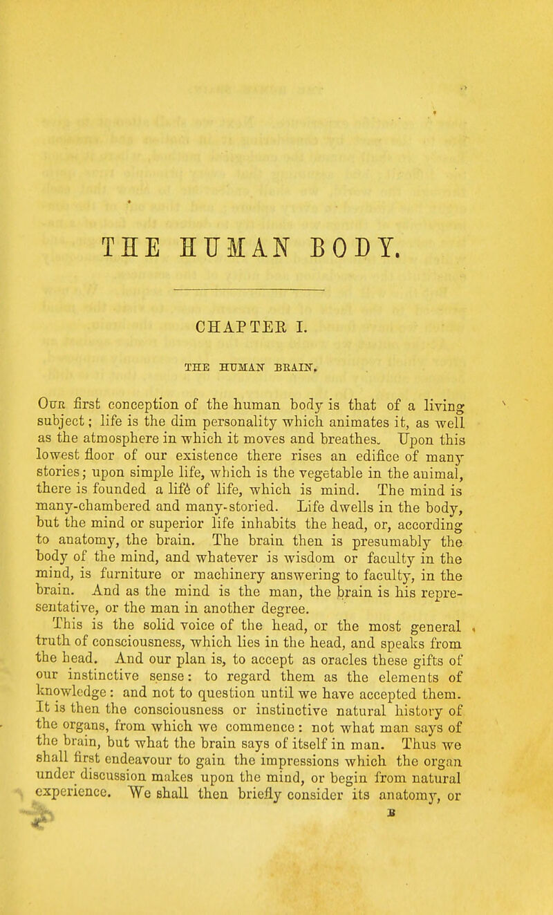 THE HUMAN BODY. CHAPTEE 1. THE HUMAlSr BHArCT. Our first conception of the human body is that of a living subject; life is the dim personality which animates it, as well as the atmosphere in which it moves and breathes. Upon this lowest floor of our existence there rises an ediiice of many stories; upon simple life, which is the vegetable in the animal, there is founded a lif6 of life, which is mind. The mind is many-chambered and many-storied. Life dwells in the body, but the mind or superior life inhabits the head, or, according to anatomy, the brain. The brain then is presumably the body of the mind, and whatever is wisdom or faculty in the mind, is furniture or machinery answering to faculty, in the brain. And as the mind is the man, the brain is his repre- sentative, or the man in another degree. This is the solid voice of the head, or the most general . truth of consciousness, which lies in the head, and speaks from the head. And our plan is, to accept as oracles these gifts of our instinctive sense: to regard them as the elements of knowledge : and not to question until we have accepted them. It is then the consciousness or instinctive natural history of the organs, from which we commence: not what man says of the brain, but what the brain says of itself in man. Thus we shall first endeavour to gain the impressions which the organ under discussion makes upon the mind, or begin from natural experience. We shall then briefly consider its anatomy, or