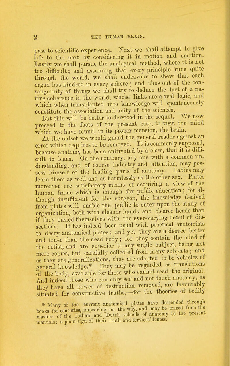 pass to scientific experience. Next we shall attempt to give life to the part by considering it in motion and emotion. Lastly we shall pursue the analogical method, where it is not too difficult; and assuming that every principle runs quite through the world, we shall endeavour to shew that each organ has kindred in every sphere ; and thus out of the con- sanguinity of things we shall try to deduce the fact of a na- tive coherence in the world, whose links are a real logic, and which when transplanted into knowledge will spontaneously constitute the association and unity of the sciences. But this will be better understood in the sequel. We now proceed to the facts of the present case, to visit the mind which we have found, in its proper mansion, the brain. At the outset we would guard the general reader against an error which requires to be removed. It is commonly supposed, because anatomy has been cultivated by a class, that it is diffi- cult to learn. On the contrary, any one with a common un- derstanding, and of course industry and attention, may pos- sess himself of the leading parts of anatomy. Ladies may learn them as well and as harmlessly as the other sex. Plates moreover are satisfactory means of acquiring a view of the human frame which is enough for public education; for al- though insufficient for the surgeon, the knowledge derived from plates will enable the public to enter upon the study of organization, both with cleaner hands and clearer heads than if they busied themselves with the ever-varying detail of dis- sections. It has indeed been usual with practical anatomists to decry anatomical plates; and yet they are a degree better and truer than the dead body ; for they contain the mmd ot the artist, and are superior to any single subject, being not mere copies, but carefully collected from many subjects ; and as they are generalizations, they are adapted to be vehicles ot general knowledge.* They may be regarded as translations of the body, available for those who cannot read the original. And indeed those who can only see and not touch anatomy, as thev have all power of destruction removed, are favourably situated for constructive truths,—for the theories ot bodily * Many of the current anatomical plates have descended through tooks for centuries, improving on the way, and may be traced from the masters ot tTe It^lian^ and Dutch schools of anatomy to the present manuals; a plain sign of their truth aud serviceableness.