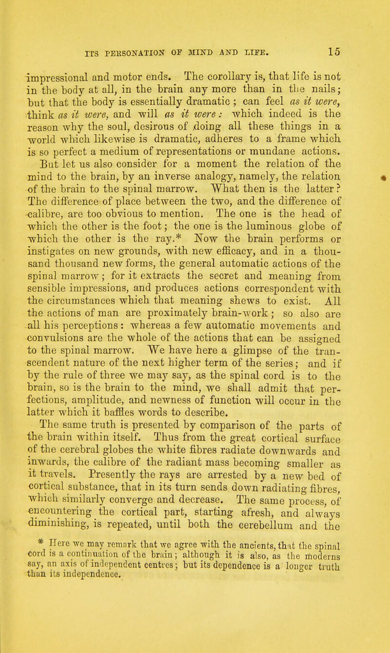 impressional and motor ends. The corollary is, that life is not in the body at all, in the brain any more than in tlie nails; but that the body is essentially dramatic ; can feel as it were, think as it were, and will as it were: which indeed is the reason why the soul, desirous of xioing all these things in a world which likewise is dramatic, adheres to a frame which, is so perfect a medium of representations or mundane actions. But let us also consider for a moment the relation of the mind to the brain, by an inverse analogy, namely, the relation « of the brain to the spinal marrow. What then is the latter ? The difference of place between the two, and the difference of calibre, are too obvious to mention. The one is the head of which the other is the foot; the one is the luminous globe of which the other is the ray.* Now the brain performs or instigates on new grounds, with new efficacy, and in a thou- sand thousand new forms, the general automatic actioQs of the spinal marrow; for it extracts the secret and meaning from sensible impressions, and produces actions correspondent with the circumstances which that meaning shews to exist. All the actions of man are proximately brain-work ; so also are all his perceptions : whereas a few automatic movements and convulsions are the whole of the actions that can be assigned to the spinal marrow. We have here a glimpse of the tran- scendent nature of the next higher term of the series; and if by the rule of three we may say, as the spinal cord is to the brain, so is the brain to the mind, we shall admit that per- fections, amplitude, and newness of function will occur in the latter which it baffles words to describe. The same truth is presented by comparison of the parts of the brain within itself. Thus from the great cortical surface of the cerebral globes the white fibres radiate downwards and inwards, the calibre of the radiant mass becoming smaller as it travels. Presently the rays are arrested by a new bed of cortical substance, that in its turn sends down radiating fibres, which similarly converge and decrease. The same process, of encountering the cortical part, starting afresh, and always diminishing, is repeated, until both the cerebellum and the * ITere we may remark that we agree with the ancients, that the spinal cord is a continuation of the brain; although it is also, as the moderns say, an axis of independent centres; hut its dependence is a longer truth than its independence.