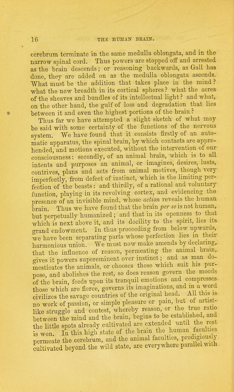 cerebrum terminate in. the same medulla oblongata, and in the narrow spinal cord. Thus powers are stopped off and arrested as the brain descends; or reasoning backwards, as Gall has done, thev are added on as the medulla oblongata ascends. What must be the addition that takes place in the mind ? what the new breadth in its cortical spheres ? what the acres of the sheaves and bundles of its intellectual light ? and what, on the other hand, the gulf of loss and degradation that lies between it and even the highest portions of the brain ? Thus far we have attempted a slight sketch of what may- be said with some certainty of the functions of the nervous system. We have found that it consists firstly of an auto- matic apparatus, the spinal brain, by which contacts are appre- hended, and motions executed, without the intervention of our consciousness: secondly, of an animal brain, which is to all intents and purposes an animal, or imagines, desires, lusts, contrives, plans and acts from animal motives, though very imperfectly, from defect of instinct, which is the limiting per- fection of the beasts : and thirdly, of a rational and voluntary function, playing in its revolving cortex, and evidencing the presence of an invisible mind, whose aetion reveals the human brain. Thus we have found that the brain per se is not human, but p'erpetually humanized ; and that in its openness to that which is next above it, and its docility to the spmt, lies its grand endowment. In thus proceeding from below upwards, we have been separating parts whose perfection lies in their harmonious union. We must now make amends by declaring,, that the influence of reason, permeating the animal bram, o-ives it powers supereminent over instinct; and as man do- mesticates the animals, or chooses those which suit his pur- pose, and abolishes the rest, so does reason govern the moods of the brain, feeds upon its tranquil emotions and compresses- those which are fierce, governs its imaginations, and a word civilizes the savage counti'ies of the ongmal head. All this is no work of passion, or simple pleasure or pain, but of artist- like struggle and contest, whereby reason, or the true ratio between the mind and the brain, begins to be established, and the little spots already cultivated are extended until the rest is won In this high state of the bram the human faculties permeate the cerebrum, and the animal faculties, in-oaigious y cultivated beyond the wild state, are everywhere parallel with