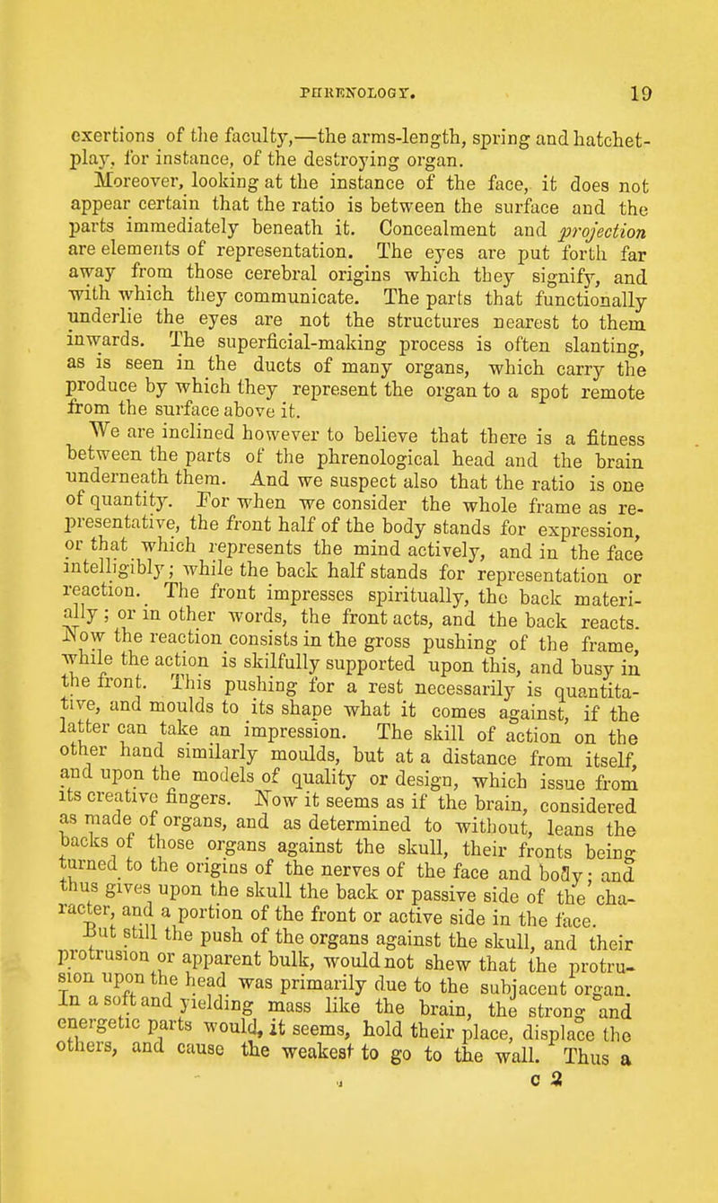 exertions of tlie faculty,—the arms-length, spring and hatchet- play, for instance, of the destroying organ. Moreover, looking at the instance of the face, it does not appear certain that the ratio is between the surface and the parts immediately beneath it. Concealment and projection are elements of representation. The eyes are put forth far away from those cerebral origins which they signify, and with which tliey communicate. The parts that functionally underlie the eyes are not the structures nearest to them inwards. The superficial-making process is often slanting, as IS seen in the ducts of many organs, which carry the produce by which they represent the organ to a spot remote from the surface above it. We are inclined however to believe that there is a fitness between the parts of the phrenological head and the brain underneath them. And we suspect also that the ratio is one of quantity. Por when we consider the whole frame as re- presentative, the front half of the body stands for expression, or that which represents the mind actively, and in the face intelligibly; while the back half stands for representation or reaction. _ The front impresses spiritually, the back materi- ally ; or in other words, the front acts, and the back reacts iNow the reaction consists in the gross pushing of the frame while the action is skilfully supported upon this, and busy in the front. This pushing for a rest necessarHy is quantita- tive, and moulds to its shape what it comes against if the latter can take an impression. The skill of action'on the other hand similarly moulds, but at a distance from itself and upon the models of quality or design, which issue from Its creative fingers, mw it seems as if the brain, considered as made of organs, and as determined to without, leans the backs of those organs against the skull, their fronts being turned to the origins of the nerves of the face and boflv • and thus gives upon the skull the back or passive side of the'cha- racter and a portion of the front or active side in the face ^ut still the push of the organs against the skull, and their protrusion or apparent bulk, would not shew that the protru- sion upon the head was primarily due to the subjacent organ. In a soft and yielding mass like the brain, the strong and energetic parts would, it seems, hold their place, displace the others, and cause the weakest to go to the wall. Thus a c a