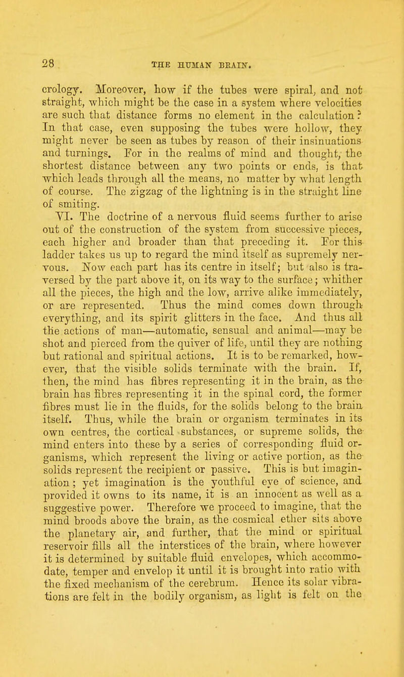 crology. Moreover, how if the tuhes were spiral, and not straight, which might be the case in a system where velocities are such that distance forms no element in the calculation ? In that case, even supposing the tubes were hollow, they might never be seen as tubes by reason of their insinuations and turnings. For in the realms of mind and thought, the shortest distance between any two points or ends, is that which leads through all the means, no matter by what length of course. The zigzag of the lightning is in the straight line of smiting. YI. The doctrine of a nervous fluid seems further to arise out of the construction of the system from successive pieces^ each higher and broader than that preceding it. For this ladder takes us up to regard the mind itself as supremely ner- vous. Now each part has its centre in itself; but also is tra- versed by the part above it, on its way to the surface; whither all the pieces, the high and the low, arrive alike immediately, or are represented. Thus the mind comes down through everything, and its spirit glitters in the face. And thus all the actions of man—automatic, sensual and animal—may be shot and pierced from the quiver of life, until they are nothing but rational and spiritual actions. It is to be remarked, how- evei, that the visible solids terminate with the brain. If, Ihen, the mind has fibres representing it in the brain, as the brain has fibres representing it in the spinal cord, the former fibres must lie in the fluids, for the solids belong to the braia itself. Thus, while the brain or organism terminates in its own centres, the cortical substances, or supreme solids, the mind enters into these by a series of corresponding fluid or- ganisms, which represent the living or active portion, as the solids represent the recipient or passive. This is but imagin- ation ; yet imagination is the youthful eye of science, and provided it owns to its name, it is an innocent as well as a suggestive power. Therefore we proceed to imagine, that the mind broods above the brain, as the cosmical ether sits above the planetary air, and further, that the mind or spiritual reservoir fills all the interstices of the brain, where however it is determined by suitable fluid envelopes, which accomrno- date, temper and envelop it until it is brought into ratio with the fixed mechanism of the cerebrum. Hence its solar vibra- tions are felt in the bodily organism, as light is felt on the