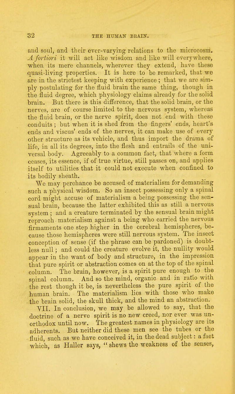 and soul, and their ever-varying relations to the microcosm. A fortiori it will act like wisdom and like will everywhere, when its mere channels, wherever they extend, have these quasi-living properties. It is here to be remarked, that we are in the strictest keeping with, experience ; that we are sim- ply postulating for the fluid brain the same thing, though in the fluid degree, which physiology claims already for the solid brain. Bat there is this difference, that the solid brain, or the nerves, are of course limited to the nervous system, whereas the fluid brain, or the nerve spirit, does not end with these conduits ; but when it is shed from the fingers' ends, heart's ends and viscus' ends of the nerves, it can make use of every other structure as its vehicle, and thus import the drama of life, in all its degrees, into the flesh and entrails of the uni- versal body. Agreeably to a common fact, that where a form ceases, its essence, if of true virtue, still passes on, and applies itself to utilities that it could not execute when confined to its bodily sheath. We may perchance be accused of materialism for demanding such a physical wisdom. So an insect possessing only a spinal cord might accuse of materialism a being possessing the sen- sual brain, because the latter exhibited this as still a nervous system ; and a creature terminated by the sensual brain might reproach materialism against a being who carried the nervous firmaments one step higher in the cerebral hemispheres, be- cause those hemispheres were still nervous system. The insect conception of sense (if the phrase can be pardoned) is doubt- less null; and could the creature evolve it, the nullity would appear in the want of body and structure, in the impression that pure spirit or abstraction comes on at the top of the spinal column. The brain, however, is a spirit pure enough to the spinal column. And so the mind, organic and in ratio with the rest though it be, is nevertheless the pure spirit of the human brain. The materialism lies with those who make the brain solid, the skull thick, and the mind an abstraction. YII. In conclusion, we may be allowed to say, that the doctrine of a nerve spirit is no new creed, nor ever was un- orthodox until now. The greatest names in physiology are its adherents. Eut neither did these men see the tubes or the fluid, such as we have conceived it, in the dead subject: a fact which, as Haller says,  shews the weakness of the senses,
