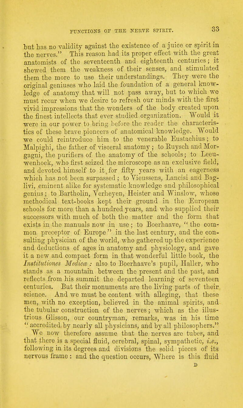 but has no validity against tlie existence of a juice or spirit in the nerves. This reason had its proper effect with the great anatomists of the seventeenth and eighteenth centuries; it shewed them the weakness of their senses, and stimulated them the more to use their understandings. They were the original geniuses who laid the foundation of a general Imow- ledge of anatomy that will not pass away, but to which we must recur when we desire to refresh our minds with the first vivid impressions that the wonders of the body created upon the finest intellects that ever studied organization. Would it were in our power to bring before the reader the characteris- tics of these brave pioneers of anatomical knowledge. Would we could reintroduce him to the venerable Eustachius; to Malpighi, the father of visceral anatomy ; to Euysch andMor- gagni, the purifiers of the anatomy of the schools; to Leeu- wenhoek, who first seized the microscope as an exclusive field, and devoted himself to it.for fifty years with an eagerness which has not been surpassed ; to Vieussens, Lancisi and Bag- livi, eminent alike for systematic knowledge and philosophical genius; to Bartholin, Yerheyen, Heister and Winslow, whose methodical text-books kept their ground in the European schools for more than a hundred years, and who supplied their successors with much of both the matter and the form that exists in the manuals now in use; to Boerhaave,  the com- mon preceptor of Europe in the last century, and the con- sulting physician of the world, who gathered up the experience and deductions of ages in anatomy and physiology, and gave it a new and compact form in that wonderful little book, the Institutiones Medicce : also to Boerhaave's pupil, Haller, who stands as a mountain between the present and the past, and reflects from his summit the departed learning of seventeen centuries. But their monuments are the living parts of their science. And we must be content with alleging, that these men, with no exception, believed in the animal spirits, and the tubular construction of the nerves; which as the illus- trious Glisson, our countryman, remarks, was in his time  accredited, by nearly all physicians, and by all philosophers. We now therefore assume that the nerves are tubes, and that there is a special fluid, cerebral, spinal, sympathetic, i.e., following in its degrees and divisions the solid pieces of its nervous frame : and the question occurs. Where is this fluid