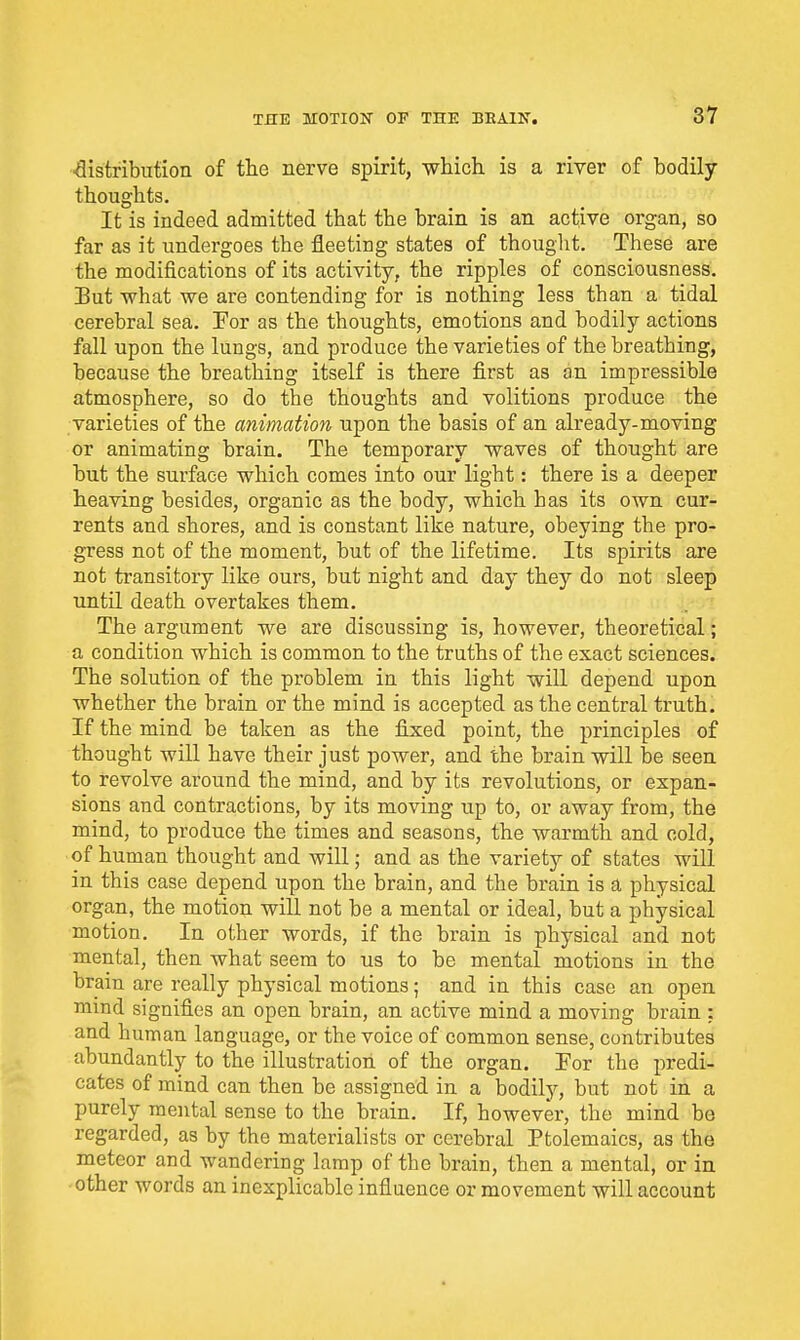 ■distribution of the nerve spirit, which is a river of bodily- thoughts. It is indeed admitted that the brain is an active organ, so far as it undergoes the fleeting states of thouglit. These are the modifications of its activity, the ripples of consciousness. But what we are contending for is nothing less than a tidal cerebral sea, Eor as the thoughts, emotions and bodily actions fall upon the lungs, and pi-oduce the varieties of the breathing, because the breathing itself is there first as on impressible atmosphere, so do tbe thoughts and volitions produce the varieties of the animation upon the basis of an already-moving or animating brain. The temporary waves of thought are but the surface which comes into our light: there is a deeper heaving besides, organic as the body, which has its OAvn cur- rents and shores, and is constant like nature, obeying the pro- gress not of the moment, but of the lifetime. Its spirits are not transitory like ours, but night and day they do not sleep until death overtakes them. The argument we are discussing is, however, theoretical; a condition which is common to the truths of the exact sciences. The solution of the problem in this light will depend upon whether the brain or the mind is accepted as the central truth. If the mind be taken as the fixed point, the principles of thought will have their just power, and the brain will be seen to revolve around the mind, and by its revolutions, or expan- sions and contractions, by its moving up to, or away from, the mind, to produce the times and seasons, the warmth and cold, of human thought and will; and as the variety of states will in this case depend upon the brain, and the brain is a physical organ, the motion will not be a mental or ideal, but a physical motion. In other words, if the brain is physical and not mental, then what seem to us to be mental motions in the brain are really physical motions; and in this case an open mind signifies an open brain, an active mind a moving brain : and human language, or the voice of common sense, contributes abundantly to the illustration of the organ. For the predi- cates of mind can then be assigned in a bodily, but not in a purely mental sense to the brain. If, however, the mind bo regarded, as by the materialists or cerebral Ptolemaics, as the meteor and wandering lamp of the brain, then a mental, or in other words an inexplicable influence or movement will account