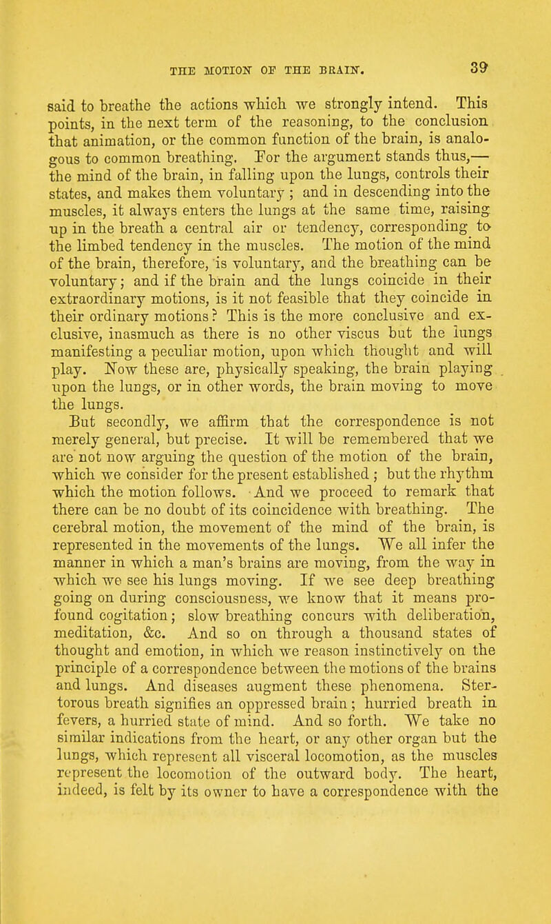 said to breathe the actions which we strongly intend. This points, in the next term of the reasoning, to the conclusion that animation, or the common function of the brain, is analo- gous to common breathing. Por the argument stands thus,— the mind of the brain, in falling upon the lungs, controls their states, and makes them voluntary ; and in descending into the muscles, it always enters the lungs at the same time, raising np in the breath a central air or tendency, corresponding to the limbed tendency in the muscles. The motion of the mind of the brain, therefore, is voluntary, and the breathing can be voluntary; and if the brain and the lungs coincide in their extraordinary motions, is it not feasible that they coincide in their ordinary motions ? This is the more conclusive and ex- clusive, inasmuch as there is no other viscus but the lungs manifesting a peculiar motion, upon which thought and will play. Now these are, physically speaking, the brain playing upon the lungs, or in other words, the brain moving to move the lungs. But secondly, we affirm that the correspondence is not merely general, but precise. It will be remembered that we are'not now arguing the question of the motion of the brain, which we consider for the present established ; but the rhythm which the motion follows. ■ And we proceed to remark that there can be no doubt of its coincidence with breathing. The cerebral motion, the movement of the mind of the brain, is represented in the movements of the lungs. We all infer the manner in which a man's brains are moving, from the way in which we see his lungs moving. If we see deep breathing going on during consciousness, we know that it means pro- found cogitation; slow breathing concurs with deliberation, meditation, &c. And so on through a thousand states of thought and emotion, in which we reason instinctively on the principle of a correspondence between the motions of the brains and lungs. And diseases augment these phenomena. Ster- torous breath signifies an oppressed brain ; hurried breath in fevers, a hurried state of mind. And so forth. We take no similar indications from the heart, or any other organ but the lungs, which represent all visceral locomotion, as the muscles represent the locomotion of the outward body. The heart, indeed, is felt by its owner to have a correspondence with the