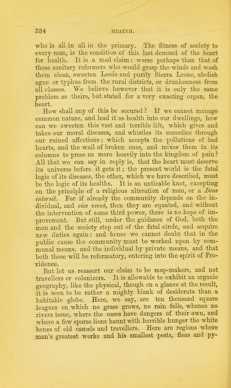 who is all in all in the primary. The fitness of society to every man, is the condition of this last demand of the heart for health. It is a mad claim: worse perhaps than that of those sanitary reformers who would grasp the winds and wash them clean, sweeten Leeds and purify Sierra Leone, abolish ague or typhus from the rural districts, or drunkenness from all classes. We believe however that it is only the same problem as theirs, but stated for a very exacting organ, the heart. How shall any of this be secured ? If we cannot manage common nature, and lead it as health into our dwellings, how can we sweeten this vast and terrible life, which gives and takes our moral diseases, and whistles its comedies through our ruined affections; which accepts the pollutions of bad hearts, and the wail of broken ones, and mixes them in its columns to press us more heavily into the kingdom of pain? All that we can say in reply is, that the heart must deserve its universe before it gets it; the present world is the fatal logic of its diseases, the other, which we have described, must be the logic of its healths. It is an untieable knot, excepting on the principle of a religious alteration of man, or a Beus intersit. For if already the community depends on the in- dividual, and vice versd, then they are equated, and without the intervention of some third power, there is no hope of im- provement. But still, under the guidance of God, both the man and the society step out of the fatal circle, and acquire new duties again: and hence we cannot doubt that in the public cause the community must be worked upon by com- munal means, and the individual by private means, and that both these will be reformatory, entering into the spirit of Pro- vidence. But let us reassert our claim to be map-makers, and not travellers or colonizers. It is allowable to exhibit an organic geography, like the physical, though on a glance at the result, it is seen to be rather a mighty blank of desiderata than a habitable globe. Here, we say, are ten thousand square leagues on which no grass grows, no rain falls, whence no rivers issue, where the oases have dangers of their own, and where a few sparse lions haunt with horrible hunger the white bones of old camels and travellers. Here are regions where man's greatest works and his smallest pests, fleas and py-