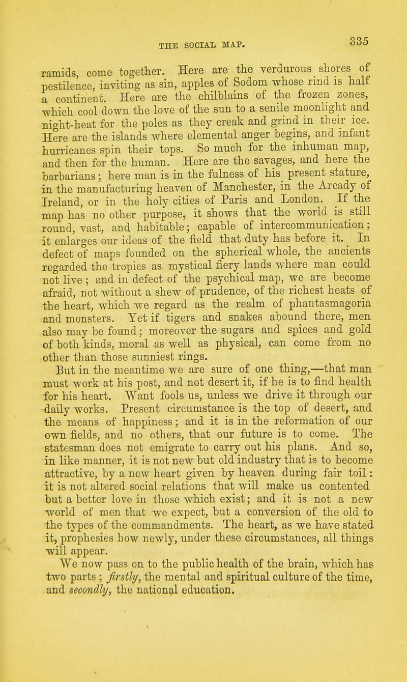 TEE SOCIAIi MAP. ramids, come together. Here are the verdurous shores of pestilence, inviting as sin, apples of Sodom whose rmd is half a continent. Here are the chilblains of the frozen zones, which cool down the love of the sun to a senile moonlight and night-heat for the poles as they creak and grind in their ice. Here are the islands where elemental anger begins, and infant hurricanes spin their tops. So much for the inhuman map, and then for the human. Here are the savages, and here the barbarians; here man is in the fulness of his present stature, in the manufacturing heaven of Manchester, in the Axcadj of Ireland, or in the holy cities of Paris and London. If the map has no other purpose, it shows that the world is still round, vast, and habitable; capable of intercommunication: it enlarges our ideas of the field that duty has before it. _ In defect of maps founded on the spherical whole, the ancients regarded the tropics as mystical fiery lands where man could not live ; and in defect of the psychical map, we are become afraid, not without a shew of prudence, of the richest heats of the heart, which we regard as the realm of phantasmagoria and monsters. Yet if tigers and snakes abound there, men also may be found; moreover the sugars and spices and gold of both kinds, moral as well as physical, can come from no other than those sunniest rings. But in the meantime we are sure of one thing,—that man must work at his post, and not desert it, if he is to find health for his heart. Want fools us, unless we drive it through our daily works. Present circumstance is the top of desert, and the means of happiness; and it is in the reformation of our own fields, and no others, that our future is to come. The statesman does not emigrate to carry out his plans. And so, in like manner, it is not new but old industry that is to become attractive, by a new heart given by heaven during fair toil: it is not altered social relations that will make us contented but a better love in those which exist; and it is not a new world of men that we expect, but a conversion of the old to the types of the commandments. The heart, as we have stated it, prophesies how newly, under these circumstances, all things will appear. We now pass on to the public health of the brain, which has two parts ; firstly, the mental and spiritual culture of the time, and secondly, the national education.