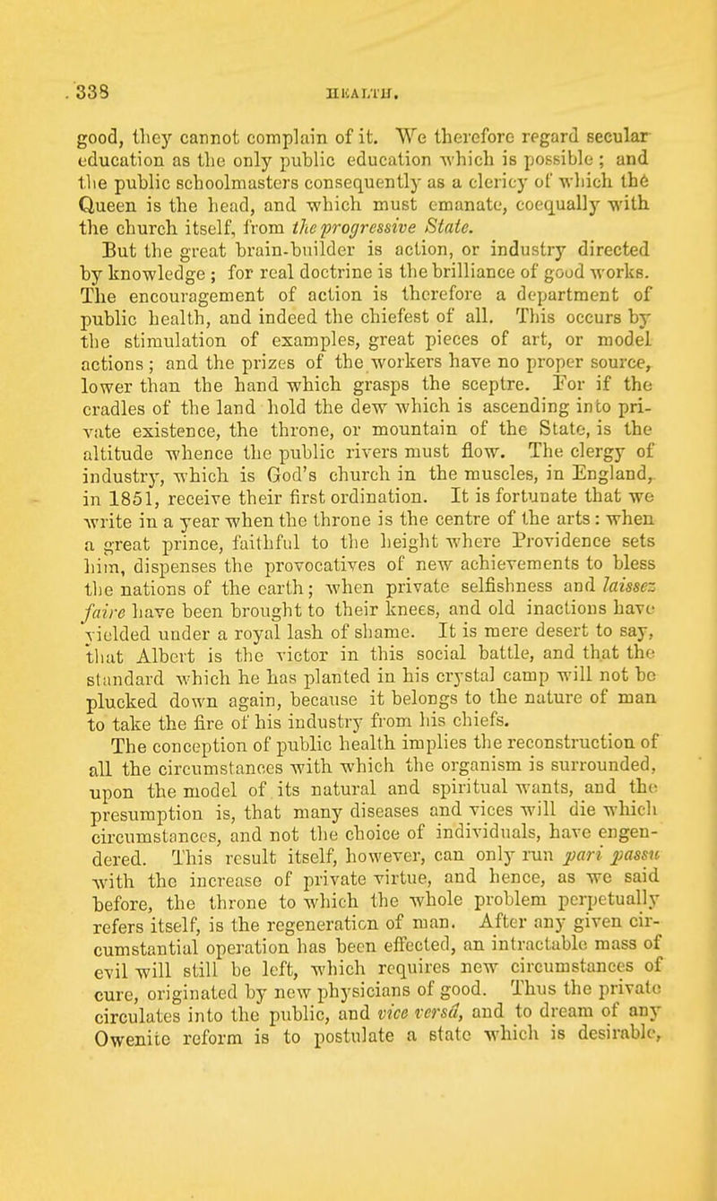 good, tliey cannot compkin of it. We therefore regard secular education as the only puhlic education -R'hich is possible ; and tlie public schoolmasters consequently as a clericy of which lh6 Queen is the head, and -which must emanate, coequally with the church itself, from the progressive State. But the great brain-builder is action, or industry directed by knowledge ; for real doctrine is the brilliance of good works. The encouragement of action is therefore a department of public health, and indeed the chiefest of all. Tliis occurs by the stimulation of examples, great pieces of art, or model actions ; and the prizes of the workers have no proper source, lower than the hand which grasps the sceptre. Por if the cradles of the land hold the dew which is ascending into pri- vate existence, the throne, or mountain of the State, is the altitude whence the public rivers must flow. The clergy of industry, which is God's church in the muscles, in England, in 1851, receive their first ordination. It is fortunate that we write in a year when the throne is the centre of the arts : when a great prince, faithful to the height where Providence sets him, dispenses the provocatives of new achievements to bless the nations of the earth; when private selfishness awl laissez faire liave been brought to their knees, and old inactions have vielded under a royal lash of shame. It is mere desert to say, that Albert is the victor in this social battle, and that the standard which he has planted in his crystal camp will not be plucked down again, because it belongs to the nature of man to take the fire of his industry from his chiefs. The conception of public health implies the reconstruction of all the circumstances with which the organism is surrounded, upon the model of its natural and spiritual wants, and th(^ presumption is, that many diseases and vices will die which circumstances, and not the choice of individuals, have engen- dered. This result itself, however, can only run j^ari passu Avith the increase of private virtue, and hence, as we said before, the throne to which the whole problem perpetually refers itself, is the regeneration of man. After any given cir- cumstantial operation has been eflPected, an intractable mass of evil will still be left, which requires new circumstances of cure, originated by now physicians of good. Thus the private circulates into the public, and vice versa, and to dream of any Owenite reform is to postulate a state which is desirable,