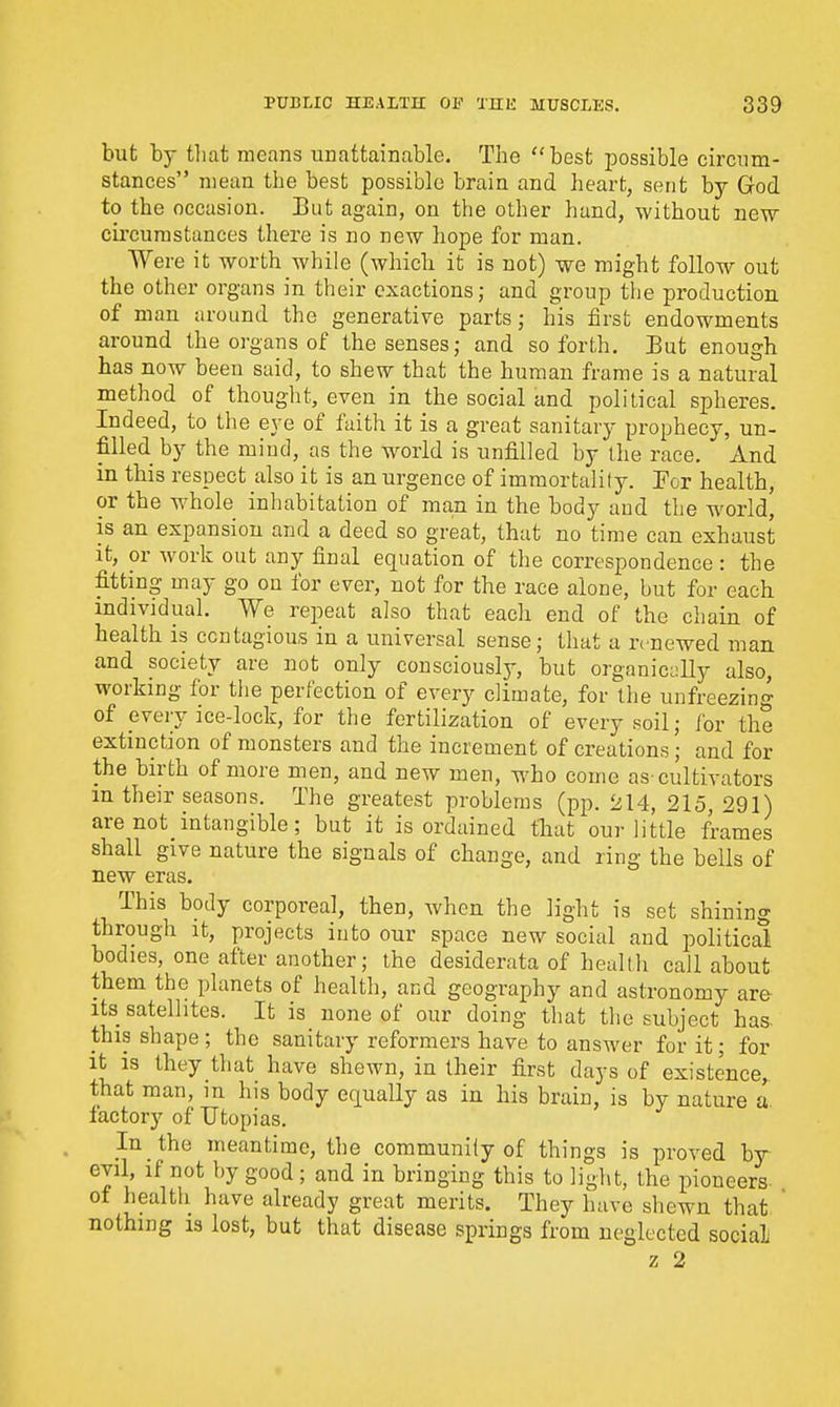 but by that means unattainable. The best possible circum- stances mean the best possible brain and heart, sent by God to the occasion. But again, on the other hand, without new circumstances there is no new hope for man. Were it worth while (whiclx it is not) we might follow out the other organs in their exactions; and group the production, of man around the generative parts; his first endowments around the organs of the senses; and so forth. Eut enough has now been said, to shew that the human frame is a natural method of thought, even in the social and political spheres. Indeed, to the eye of faith it is a great sanitary prophecy, un- filled by the mind, as the wwld is unfilled by ihe race. And in this respect also it is an urgence of immortality. For health, or the whole inhabitation of man in the body and the world, is an expansion and a deed so great, that no time can exhaust it, or work out any final equation of the correspondence : the fitting may go on for ever, not for the race alone, but for each individual. We repeat also that each end of the chain of health is contagious in a universal sense; that a renewed man and society are not only consciously, but organicdly also, working for the perfection of every climate, for the unfreezing of every ice-lock, for the fertilization of every soil; for the extinction of monsters and the increment of creations ; and for the birth of more men, and new men, who come as-cultivators m their seasons. The greatest problems (pp. 214, 215, 291) are not intangible; but it is ordained fhat our little frames shall give nature the signals of change, and ring the bells of new eras. This body corporeal, then, when the light is set shining through It, projects into our space new social and political bodies, one after another; ihe desiderata of health call about them the planets of healtli, and geography and astronomy are its satellites. It is none of our doing that the subject has. this shape; the sanitary reformers have to answer for it; for it IS they that have shewn, in their first days of existence, that man, in his body equally as in his brain, is by nature ii factory of Utopias. Jn the meantime, the community of things is proved by evil, if not by good ; and in bringing this to light, the pioneers of health have already great merits. They have shewn that  nothing 13 lost, but that disease springs from neglected social z 2