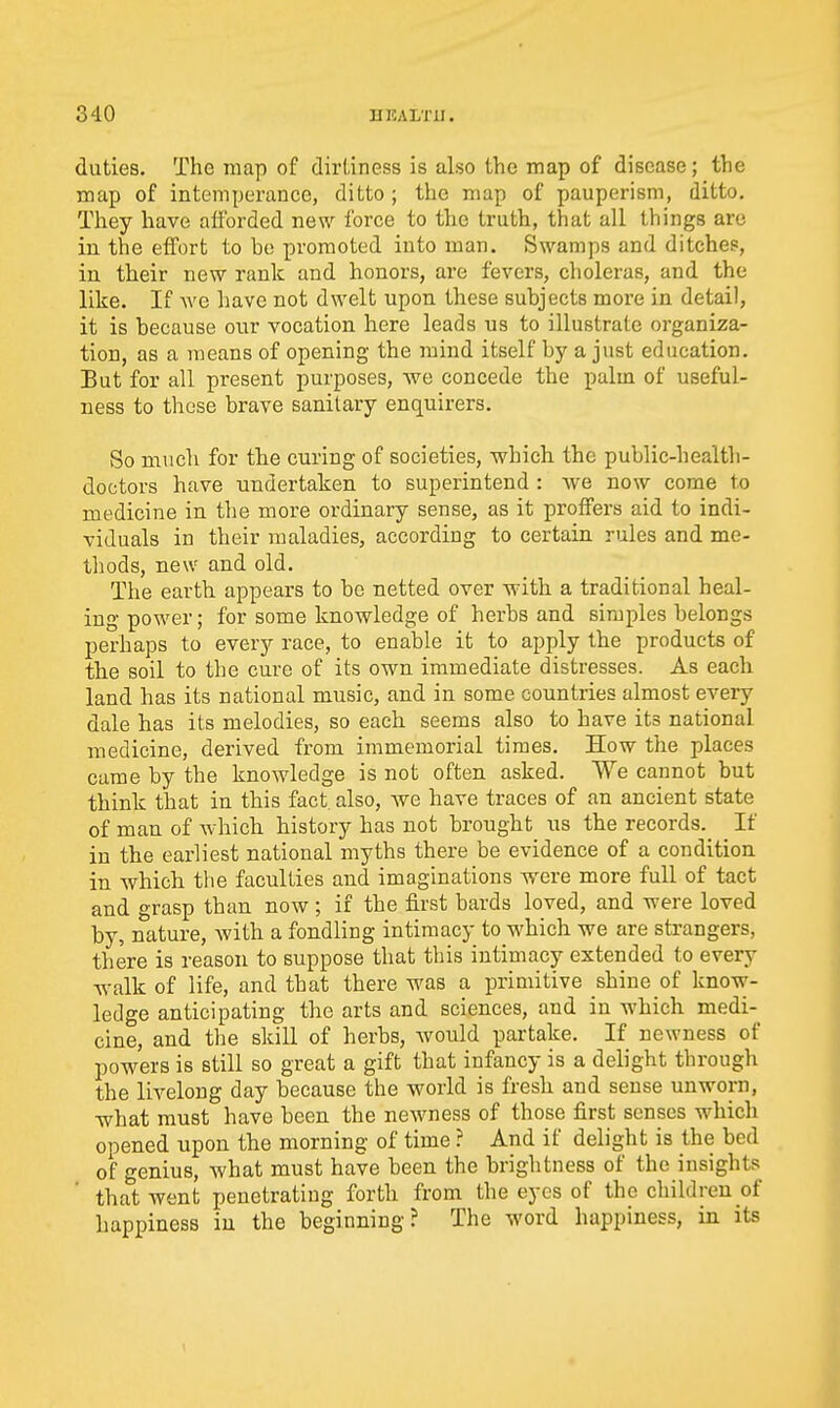 duties. The map of dirtiness is also the map of disease; the map of intemperance, ditto ; the map of pauperism, ditto. They have afforded new force to the truth, that all things are in the effort to be promoted into man. Swamps and ditches, in their new rank and honors, are fevers, choleras, and the like. If we liave not dwelt upon these subjects more in detail, it is because our vocation here leads us to illustrate organiza- tion, as a means of opening the mind itself by a just education. But for all present purposes, we concede the palm of useful- ness to these brave sanitary enquirers. So much for the curing of societies, -which the public-health- doctors have undertaken to superintend : we now come to medicine in the more ordinary sense, as it proffers aid to indi- viduals in their maladies, according to certain rules and me- thods, new and old. The earth appears to be netted over with a traditional heal- ing power; for some knowledge of herbs and simples belongs perhaps to every race, to enable it to apply the products of the soil to the cure of its own immediate distresses. As each land has its national music, and in some countries almost every dale has its melodies, so each seems also to have its national medicine, derived from immemorial times. How the places came by the knowledge is not often asked. We cannot but think that in this fact also, Ave have traces of an ancient state of man of Avhich. history has not brought us the records. If in the earliest national myths there be evidence of a condition in which the faculties and imaginations were more full of tact and grasp than now; if the first bards loved, and were loved by, nature, with a fondling intimacy to which we are strangers, there is reason to suppose that this intimacy extended to every walk of life, and that there was a primitive shine of know- ledge anticipating the arts and sciences, and in which medi- cine, and the skill of herbs, Avould partake. If newness of powers is still so great a gift that infancy is a delight through the livelong day because the world is fresh and sense unworn, what must have been the newness of those first senses which opened upon the morning of time ? And if delight is the bed of genius, what must have been the brightness of the insights that went penetrating forth from the eyes of the children of happiness in the beginning? The word happiness, in its