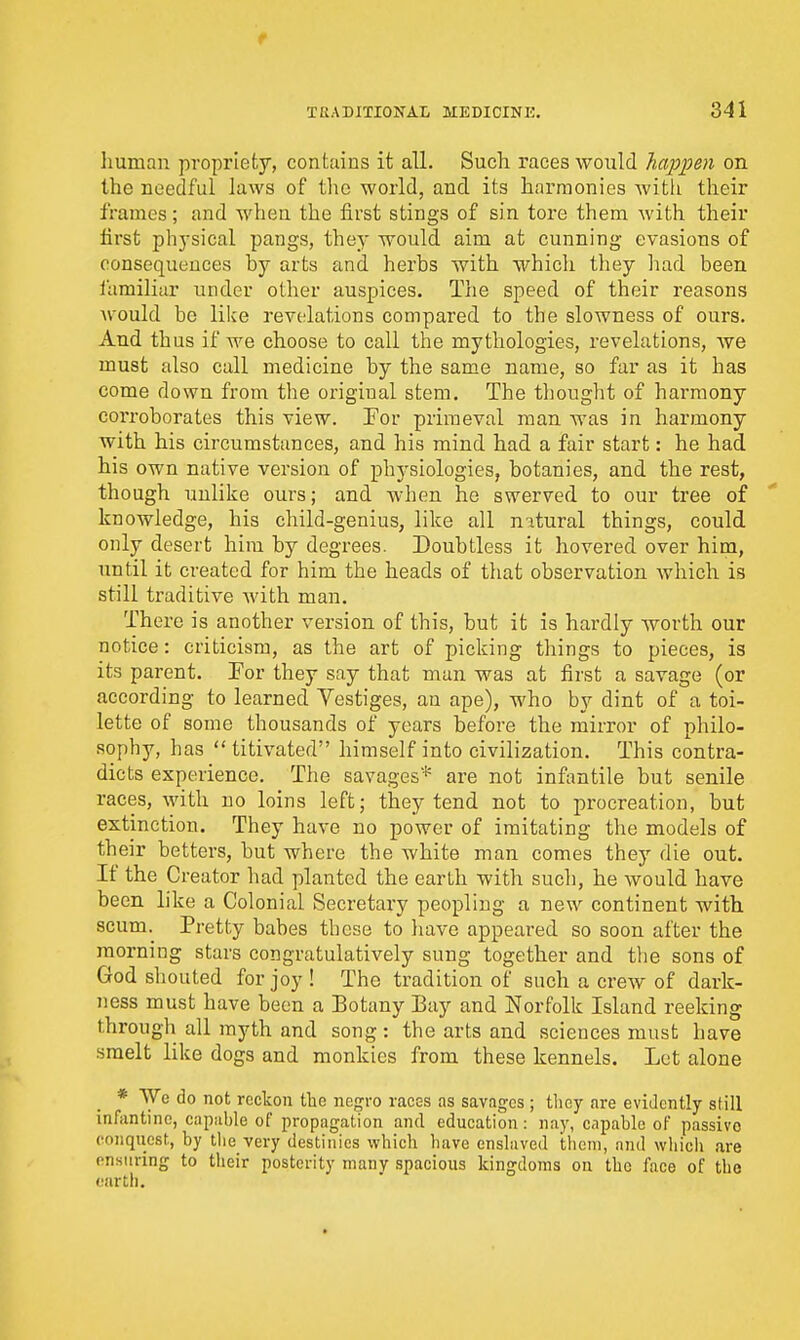 human propriety, contains it all. Such races would happen on the needful laws of the world, and its harmonies witli their frames; and when the first stings of sin tore them with their first physical pangs, they would aim at cunning evasions of consequences by arts and herbs with which they had been familiar under other auspices. The speed of their reasons would be like revelations compared to the slowness of ours. And thus if we choose to call the mythologies, revelations, we must also call medicine by the same name, so far as it has come down from the original stem. The tliought of harmony coi'roborates this view. For primeval man was in harmony with his circumstances, and his mind had a fair start: he had his own native version of physiologies, botanies, and the rest, though unlike ours; and when he swerved to our tree of knowledge, his child-genius, like all nitural things, could only desert hira by degrees. Doubtless it hovered over him, until it created for him the heads of tliat observation which is still traditive with man. There is another version of this, but it is hardly worth our notice: criticism, as the art of picking things to pieces, is its parent. For they say that man was at first a savage (or according to learned Vestiges, an ape), who by dint of a toi- lette of some thousands of years before the mirror of philo- sophy, has  titivated himself into civilization. This contra- dicts experience. The savages* are not infantile but senile races, with no loins left; they tend not to procreation, but extinction. They have no power of imitating the models of their betters, but where the white man comes they die out. If the Creator had planted the earth with such, he would have been like a Colonial Secretary peopling a new continent with scum. Pretty babes these to liave appeared so soon after the morning stars congratulatively sung together and tlie sons of God shouted for joy ! The tradition of such a crew of dark- ness must have been a Botany Bay and Norfolk Island reeking through all myth and song : the arts and sciences must have smelt like dogs and monkies from these kennels. Let alone * We do not reckon the negro races as savages; tliey are evidently still infantine, capable of propagation and education: nay, capable of passive conquest, by tlie very destinies which have enslaved i;heni, and wiiich are ensuring to their posterity many spacious kingdoms on the face of the earth.