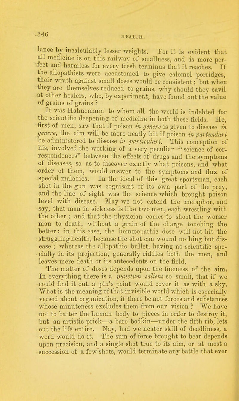 -346 UliALTU. lance by incalculabljr lesser weights. Tor it is evident tliut all medicine is on this railway of sinallness, and is more per- fect and harmless for every fresh terminus that it reaches. If the allopathists were accustomed to give calomel porridges, their wrath against small doses would be consistent; but when they are themselves reduced to grains, why should they cavil at other healers, who, by experiment, have found out the value of grains of grains ? It was Hahnemann to whom all the world is indebted for the scientific deepening of medicine in both these fields. He, first of men. saw that if poison in genere is given to disease in genere, the aim will be more neatly hit if poison in f articulari be administered to disease in imrticulari. This conception of bis, involved the working of a very peculiar science of cor- respondences between the eff'ects of drugs and the symptoms of diseases, so as to discover exactly what poisons, and what -order of them, would answer to the symptoms and flux of special maladies. In the ideal of this great sportsman, each shot in the gun was cognisant of its own part of the prej-, and the line of sight was the science which brought poison level with disease. May Ave not extend the metaphor, and say, that man in sickness is like two men, each wrestling with the other ; and that the physician comes to shoot the worser man to death, without a grain of tlie charge touching the better: in this case, the homoeopathic dose will not hit the struggling health, because the shot can wound nothing but dis- ease ; whereas the allopathic bullet, having no scientific spe- cialty in its projection, genei'allj^ riddles both the men, and leaves mere death or its antecedents on the field. The matter of doses depends upon the fineness of the aim; In everything there is a punctum saliens so small, that if we could find it out, a pin's point would cover it as with a sky. What is the meaning of that invisible world which is especially versed about organization, if there be not forces and substances whose minuteness excludes them from our vision ? We have not to batter the human body to pieces in order to destroy it, but an artistic prick—a bare bodkin—under tlie fifth rib, lets ■out the life entire. Nay, had we neater skill of deadliness, a Avord would do it. The sum of force brought to bear depends upon precision, and a single shot true to its aim, or at most a ■succession of a few shots, Avould tei'minate any battle that ever