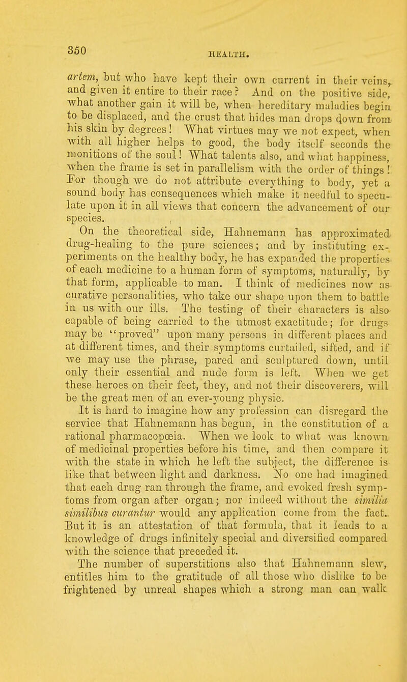 HEALTH. artem, but who have kept their own current in their veins, and given it entire to their race? And on tlie i)ositive side, Avhat another gain it will be, when hereditary maladies begin to be displaced, and the crust that hides man drops down from- his skin by degrees! What virtues may we not expect, when with all higher helps to good, the body itself seconds the monitions of the soul! What talents also, and wiiat happiness, when the frame is set in parallelism with the order of things ! Por though we do not attribute everything to body, yet a sound body has consequences Avhich make it needful to specu- late upon it in all views that concern the advancement of our species. On the theoretical side, Hahnemann has approximated drug-healiug to the pure sciences; and by instituting ex- periments on the healthy body, he has expanded the properties of each medicine to a human form of symptoms, naturally, by that form, applicable to man. I think of medicines now as curative personalities, who take our sliape upon them to battle in us with our ills. The testing of their characters is also capable of being carried to the utmost exactitude; for drugs maybe proved upon many persons in different places and at different times, and their symptoms curtailed, sifted, and if we may use the phrase, pared and sculptured down, until only their essential and nude form is left. When we get these heroes on their feet, they, and not their discoverers, will be the great men of an ever-j^oung physic. It is hard to imagine how any profession can disregard the service that Hahnemann has begun, in the constitution of a rational pharmacopoeia. When we look to what was known of medicinal properties before his time, and then compare it with the state in which he left the subject, the difference is like that between light and darkness. jSTo one had imagined that each drng ran through the frame, and evoked fresh symp- toms from organ after organ; nor indeed witliout the similia similibus curantur would any application come from the fact.. But it is an attestation of that formula, that it leads to a knowledge of drugs infinitely special and diversified compared with the science that preceded it. The number of superstitions also that Hahnemann slew, entitles him to the gratitude of all those who dislike to be frightened by unreal shapes which a strong man can walk