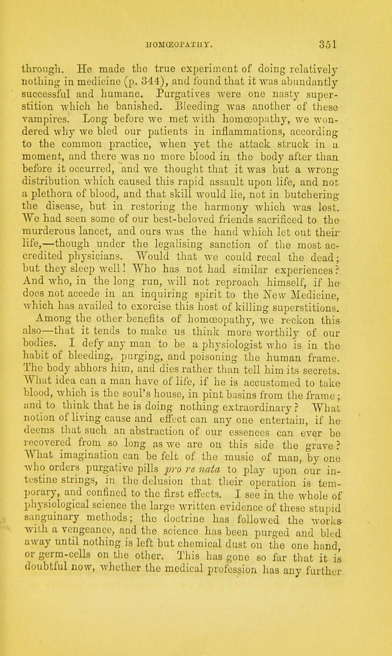 through. He made the true experiment of doing relative!)' nothing in medicine (p. 344), and found that it was abundantly successful and humane. Purgatives were one nasty super- stition which he banished. Eleeding was another of these- vampires. Long before we met with homosopathy, we won- dered why we bled our patients in inflammations, according to the common practice, when yet the attack struck in u moment, and there was no more blood in the body after than before it occurred, and we thought that it was but a wrong- distribution Avhieh caused this rapid assault upon life, and not a plethora of blood, and that skill would lie, not in butchering the disease, but in restoring the harmony which was lost. We had seen some of our best-beloved friends sacrificed to the murderous lancet, and ours was the hand which let out their life,—though under the legalising sanction of tlie most ac- credited physicians. Would that we could recal the dead; but they sleep well! Who has not had similar experiences r And who, in the long run, Avill not reproach himself, if he does not accede in an inquiring spirit to the New Medicine, which has availed to exorcise this host of killing superstitious. Among the other benefits of homoeopathy, we reckon this also—that it tends to make us think more worthily of our bodies. I defy any man to be a physiologist who is in the habit of bleeding, purging, and poisoning the human frame. The body abhors him, and dies rather than tell him its secrets. What idea can a man have of life, if he is accustomed to take blood, which is the soul's house, in pint basins from the frame; and to think that he is doing nothing extraordinary ? What notion of living cause and effect can any one entertain, if he deems tliat such an abstraction of our essences can. ever be recovered from so long as we are on this side the grave? What imagination can be felt of the music of man, by one wl)0 orders purgative pills pro re nata to play upon our in- testine strings, in the delusion that their operation is tem- porary, and confined to the first effects. I see in the whole of physiological science the large written evidence of these stupid sanguinary metliods; the doctrine has followed the worlis^ with a vengeance, and the science has been purged and bled away until nothing is left but chemical dust on the one hand, or germ-cells on tlie other. This has gone so far that it is doubtful now, whether the medical profession has any further