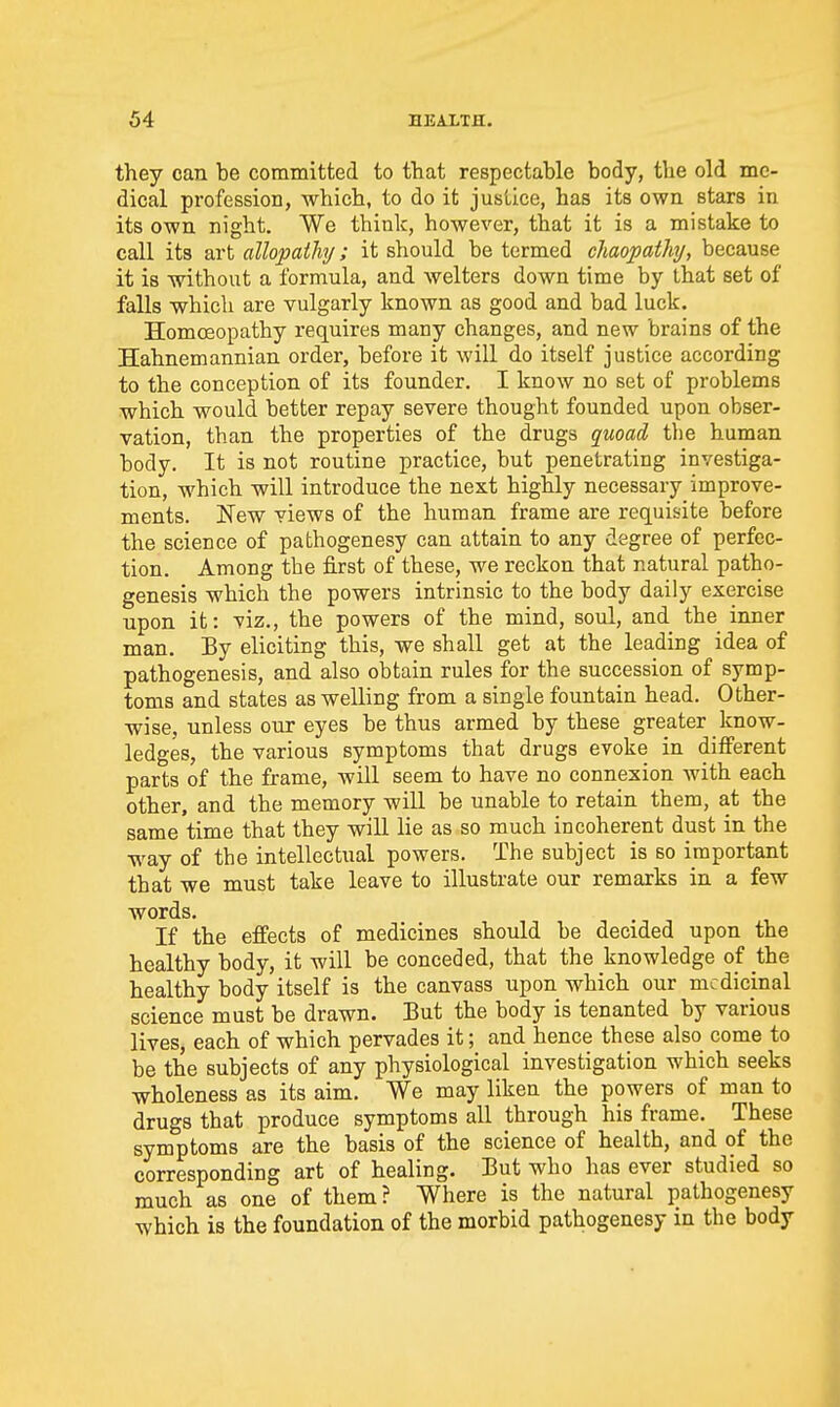 they can be committed to that respectable body, the old me- dical profession, which, to do it justice, has its own stars in its own night. We think, however, that it is a mistake to call its art allopaihj; it should be termed chaopathy, because it is without a formula, and welters down time by that set of falls which are vulgarly known as good and bad luck. Homoeopathy requires many changes, and new brains of the Hahnemannian order, before it will do itself justice according to the conception of its founder. I know no set of problems which would better repay severe thought founded upon obser- vation, than the properties of the drugs quoad the human body. It is not routine practice, but penetrating investiga- tion, which will introduce the next highly necessary improve- ments. New views of the human frame are requisite before the science of pathogenesy can attain to any degree of perfec- tion. Among the first of these, we reckon that natural patho- genesis which the powers intrinsic to the body daily exercise upon it: viz., the powers of the mind, soul, and the inner man. By eliciting this, we shall get at the leading idea of pathogenesis, and also obtain rules for the succession of symp- toms and states as welling from a single fountain head. Other- wise, unless our eyes be thus armed by these greater know- ledges, the various symptoms that drugs evoke in different parts of the frame, will seem to have no connexion with each other, and the memory will be unable to retain them, at the same time that they will lie as so much incoherent dust in the way of the intellectual powers. The subject is so important that we must take leave to illustrate our remarks in a few words. If the effects of medicines should be decided upon the healthy body, it will be conceded, that the knowledge of the healthy body itself is the canvass upon which our medicinal science must be drawn. But the body is tenanted by various lives, each of which pervades it; and hence these also come to be the subjects of any physiological investigation which seeks wholeness as its aim. We may liken the powers of man to drugs that produce symptoms all through his frame. These symptoms are the basis of the science of health, and of the corresponding art of healing. But who has ever studied so much as one of them? Where is the natural pathogenesy which is the foundation of the morbid pathogenesy in the body