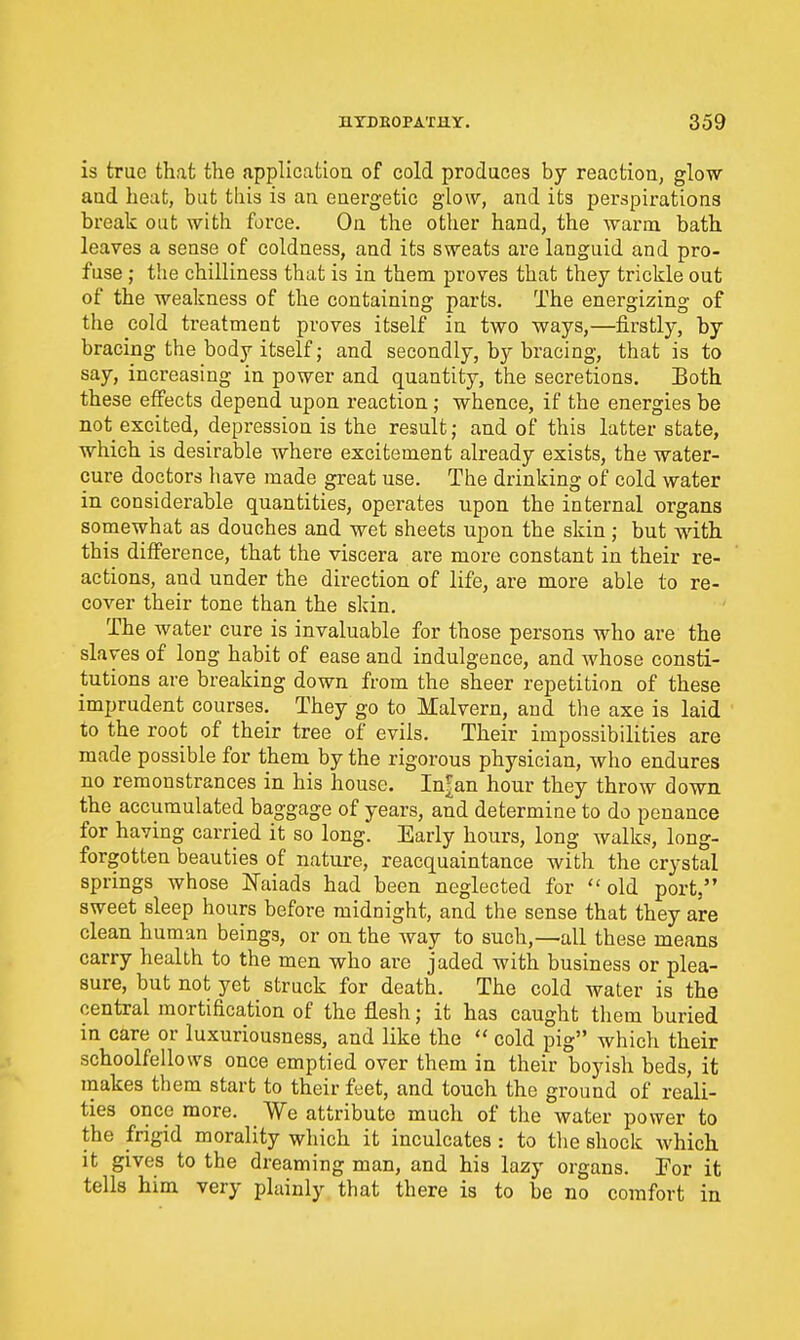 is true that the application of cold produces by reaction, glow and heat, but this is an energetic glow, and its perspirations break out with force. On the other hand, the warm, bath leaves a sense of coldness, and its sweats ai'e languid and pro- fuse ; tiie chilliness that is in them proves that they trickle out of the weakness of the containing parts. The energizing of the cold treatment proves itself in two ways,—firstly, by bracing the body itself; and secondly, by bracing, that is to say, increasing in power and quantity, the secretions. Both these effects depend upon reaction ; whence, if the energies be not excited, depression is the result; and of this latter state, which is desirable where excitement already exists, the water- cure doctors have made great use. The drinking of cold water in considerable quantities, operates upon the internal organs somewhat as douches and wet sheets upon the skin ; but with this difference, that the viscera are more constant in their re- actions, and under the direction of life, are more able to re- cover their tone than the skin. The water cure is invaluable for those persons who are the slaves of long habit of ease and indulgence, and whose consti- tutions are breaking down from the sheer repetition of these imprudent courses. They go to Malvern, and the axe is laid to the root of their tree of evils. Their impossibilities are made possible for them by the rigorous physician, who endures no remonstrances in his house. In|an hour they throw down the accumulated baggage of years, and determine to do penance for having carried it so long. Early hours, long walks, long- forgotten beauties of nature, reacquaintance with the crystal springs whose Naiads had been neglected for old port, sweet sleep hours before midnight, and the sense that they are clean human beings, or on the way to such,—all these means carry health to the men who are jaded with business or plea- sure, but not yet struck for death. The cold water is the central mortification of the flesh; it has caught them buried in care or luxuriousness, and like the  cold pig which their schoolfellows once emptied over them in their boyish beds, it makes them start to their feet, and touch the ground of reali- ties once more. We attribute much of the water power to the frigid morality which it inculcates : to tlie shock which it gives to the dreaming man, and his lazy organs. For it tells him very plainly that there is to be no comfort in