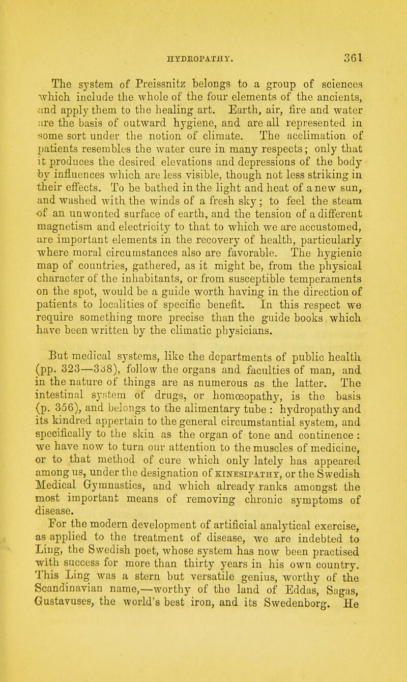 The system of Preissnitz belongs to a group of sciences ■which include the whole of the four elements of the ancients, and appljf them to the healing art. Earth, air, fire and water are the basis of outward hygiene, and are all represented in some sort under tlie notion of climate. The acclimation of patients resembles the water cure in many respects; only that it produces the desired elevations and depressions of the body by influences Avhich are less visible, though not less striking in their eflPects. To be bathed in the light and heat of anew sun, and washed with the winds of a fresh sky; to feel the steam of an unwonted surface of earth, and the tension of a different magnetism and electricity to that to which we are accustomed, are important elements in the recovery of health, particularly where moral circumstances also are favorable. The hygienic map of countries, gathered, as it might be, from the physical character of the inhabitants, or from susceptible temperaments on the spot, would be a guide worth having in the direction of patients to localities of specific benefit. In this respect we require something more precise than the guide books which have been Avritteu by the climatic physicians. But medical systems, like the departments of public health (pp. 323—3ci8), follow the organs and faculties of man, and in the nature of things are as numerous as the latter. The intestinal system of drugs, or homoeopathjr, is the basis (p. 356), and belongs to the alimentary tube : hydropathy and its kindred appertain to the general circumstantial system, and specifically to the skin as the organ of tone and continence : we have now to turn our attention to the muscles of medicine, or to that method of cure which only lately has appeared among us, under the designation of KiNESiPAXHr, or the Swedish Medical Gymnastics, and which already ranks amongst the most important means of removing chronic symptoms of disease. For the modern development of artificial analytical exercise, as applied to the treatment of disease, we are indebted to Ling, the Swedish poet, whose system has now been practised with success for more than thirty years in his own country. This Ling was a stern but versatile genius, worthy of the Scandinavian name,—worthy of the land of Eddas, Sagas, Gustavuses, the world's best iron, and its Swedenborg. He