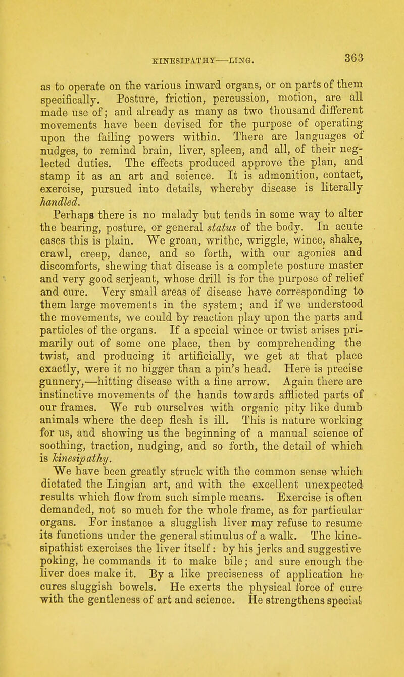 KINESIPATHY LING. as to operate on the various inward organs, or on parts of them specifically. Posture, friction, percussion, motion, are all made use of; and already as many as two thousand different movements have been devised for the purpose of operating upon the failing powers within. There are languages of nudges, to remind brain, liver, spleen, and all, of their neg- lected duties. The effects produced approve the plan, and stamp it as an art and science. It is admonition, contact, exercise, pursued into details, whereby disease is literally handled. Perhaps there is no malady but tends in some way to alter the bearing, posture, or general status of the body. In acute cases this is plain. We groan, writhe, wriggle, Avince, shake, crawl, creep, dance, and so forth, with our agonies and discomforts, shewing that disease is a complete posture master and very good serjeant, whose drill is for the purpose of relief and cure. Very small areas of disease have corresponding to them large movements in the system; and if we understood the movements, we could by reaction play upon the parts and particles of the organs. If a special wince or twist arises pri- marily out of some one place, then by comprehending the twist, and producing it artificially, we get at that place exactly, were it no bigger than a pin's head. Here is precise gunnery,—hitting disease with a fine arrow. Again there are instinctive movements of the hands towards afllicted parts of our frames. We rub ourselves with organic pity like dumb animals where the deep flesh is ill. This is nature working for us, and showing us the beginning of a manual science of soothing, traction, nudging, and so forth, the detail of which is Icinesipathy. We have been greatly struck with the common sense which dictated the Lingian art, and with the excellent unexpected results which flow from such simple means. Exercise is often demanded, not so much for the whole frame, as for particular organs. For instance a slugglish liver may refuse to resume its functions under the general stimulus of a walk. The kine- sipathist exercises the liver itself: by his jerks and suggestive poking, he commands it to make bile; and sure enough the liver does make it. By a like preciseness of application he cures sluggish bowels. He exerts the physical force of cure with the gentleness of art and science. He strengthens special