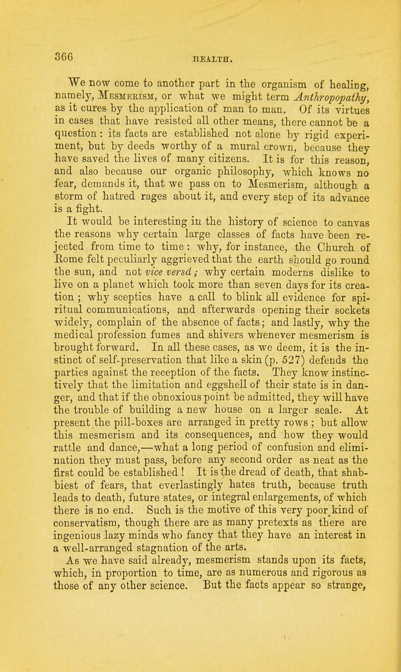 We now come to another part in the organism of healing, namely, Mesmreism, or what we might term Anthropopathy, as it cures by the application of man to man. Of its virtues in cases that have resisted all other means, there cannot be a question: its facts are established not alone by rigid experi- ment, but by deeds worthy of a mural crown, because they have saved the lives of many citizens. It is for this reason, and also because our organic philosophy, which knows no fear, demands it, that we pass on to Mesmerism, although a storm of hatred rages about it, and every step of its advance is a fight. It would be interesting in the history of science to canvas the reasons why certain large classes of facts have been re- jected from time to time : why, for instance, the Church of Eome felt peculiarly aggrieved that the earth should go round the sun, and not vice versd; why certain moderns dislike to live on a planet which took more than seven days for its crea- tion ; why sceptics have a call to blink all evidence for spi- ritual communications, and afterwards opening their sockets widely, complain of the absence of facts; and lastly, why the medical profession fumes and shivers whenever mesmerism is brought forward. In all these cases, as we deem, it is the in- stinct of self-preservation that like a skin (p. 527) defends the parties against the reception of the facts. They know instinc- tively that the limitation and eggshell of their state is in dan- ger, and that if the obnoxious point be admitted, they will have the trouble of building a new house on a larger scale. At present the pill-boxes are arranged in pretty rows ; but allow this mesmerism and its consequences, and how they would rattle and dance,—what a long period of confusion and elimi- nation they must pass, before any second order as neat as the first could be established ! It is the dread of death, that shab- biest of fears, that everlastingly hates truth, because truth leads to death, future states, or integral enlargements, of which there is no end. Such is the motive of this very poor^kind of conservatism, though there are as many pretexts as there are ingenious lazy minds who fancy that they have an interest in a well-arranged stagnation of the arts. As we have said already, mesmerism stands upon its facts, which, in proportion to time, are as numerous and rigorous as those of any other science. But the facts appear so strange,