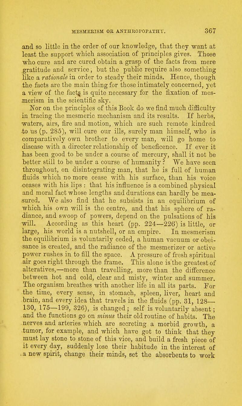 so little in the order of our knowledge, that they want at least the support which association of principles gives. Those who cure and are cured obtain a grasp of the facts from mere gratitude and service, but the public require also something like a rationale in order to steady their minds. Hence, though the facts are the main thing for those intimately concerned, yet a view of the fact§ is quite necessary for the fixation of mes- merism in the scientific sky. Nor on the principles of this Book do we find much difficulty in tracing the mesmeric mechanism and its results. If herbs, waters, airs, fire and motion, which are such remote kindred to us (p. 285), will cure our ills, surely man himself, who is comparatively own brother to every man, will go home to disease with a directer relationship of beneficence. If ever it has been good to be under a course of mercury, shall it not be better still to be under a course of humanity ? We have seen throughout, on disintegrating man, that he is full of human fluids which no more cease with his surface, than his voice ceases with his lips : that his influence is a combined physical and moral fact whose lengths and durations can hardly be mea- sured. We also find that he subsists in an equilibrium of which his own will is the centre, and that his sphere of ra- diance, and swoop of powers, depend on the pulsations of his will. According as this heart (pp. 224—226) is little, or large, his world is a nutshell, or an empire. In mesmerism the equilibrium is voluntarily ceded, a human vacuum or obei- sance is created, and the radiance of the mesmerizer or active power rushes in to fill the space. A pressure of fresh spiritual air goes right through the frame. This alone is the greatest of alteratives,—more than travelling, more than the difference between hot and cold, clear and misty, winter and summer. The organism breathes with another life in all its parts. Por the time, every sense, in stomach, spleen, liver, heart and brain, and every idea that travels in the fluids (pp. 31, 128— 130, 175—199, 326), is changed ; self is voluntarily absent; and the functions go on minus their old routine of habits. The nerves and arteries which are secreting a morbid growth, a tumor, for example, and which have got to think that they must lay stone to stone of this vice, and build a fresh piece of it every day, suddenly lose their habitude in the interest of .a new spirit, change their minds, set the absorbents to work