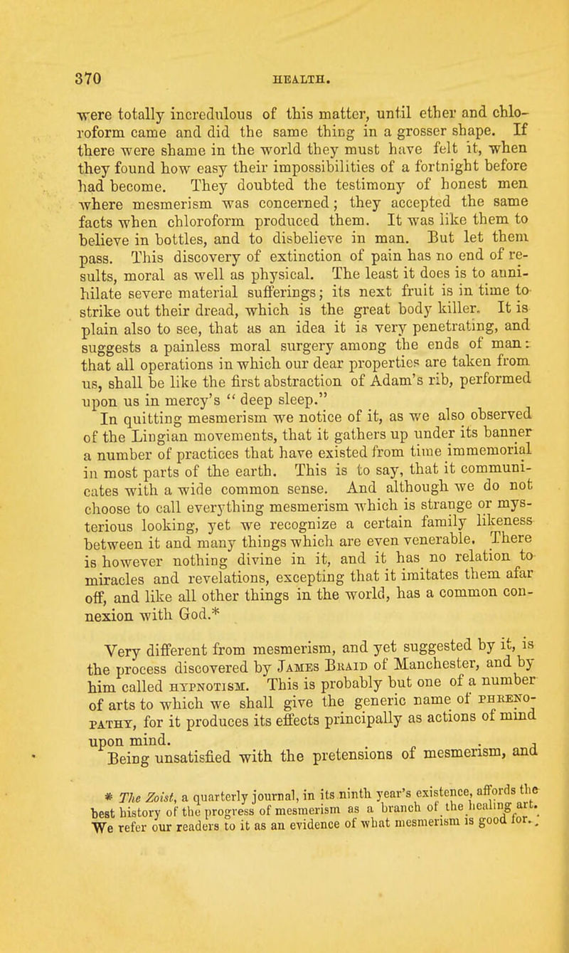 were totally incredulous of this matter, until ether and chlo- roform came and did the same thing in a grosser shape. If there were shame in the world they must have felt it, when they found how easy their impossibilities of a fortnight before had become. They doubted the testimony of honest men where mesmerism was concerned; they accepted the same facts when chloroform produced them. It was like them to believe in bottles, and to disbelieve in man. But let them pass. This discovery of extinction of pain has no end of re- sults, moral as well as physical. The least it does is to anni- hilate severe material sufferings; its next fruit is in time to strike out their dread, which is the great body killer. It is plain also to see, that as an idea it is very penetrating, and suggests a painless moral surgery among the ends of man:; that all operations in which our dear properties are taken from us, shall be like the first abstraction of Adam's rib, performed upon us in mercy's  deep sleep. In quitting mesmerism we notice of it, as v/e also observed of the Lingian movements, that it gathers up under its banner a number of practices that have existed from time immemorial in most parts of the earth. This is to say, that it communi- cates with a wide common sense. And although we do not choose to call everything mesmerism which is strange or mys- terious looking, yet we recognize a certain family likeness between it and many things which are even venerable. There is however nothing divine in it, and it has no relation to miracles and revelations, excepting that it imitates them afar off, and like all other things in the world, has a common con- nexion with God.* Very different from mesmerism, and yet suggested by it, is the process discovered by James Bkaid of Manchester, and by him called hypnotism. This is probably but one of a number of arts to which we shall give the generic name ot phkeko- PATHX, for it produces its effects principally as actions of mind upon mind. . , Being unsatisfied with the pretensions of mesmerism, ana * The Zoist, a quarterly jourral, in its.nintli year's existence, affords tlic best history of the progress of mesmerism as a branch of the healing art. We refer our readers to it as an evidence of what mesmerism is good lor., i