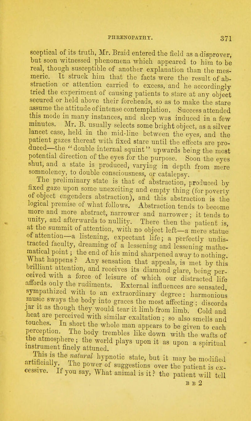 sceptical of its truth, Mr, Braid entered the field as a disprover, but soon witnessed phenomena which appeared to hira to be real, though susceptible of another explanation than tlie mes- meric. Tt struck him that the facts were the result of ab- straction or attention carried to excess, and he accordingly tried the experiment of causing patients to stare at any object secured or held above their foreheads, so as to make the stare assume the attitude of intense contemplation. Success attended this mode in many instances, and sleep was induced in a few minutes. Mr. E. usually selects some bright object, as a silver lancet case, held in the mid-line between the eyes, and the patient gazes thereat with fixed stare until the effects are pro- duced—the double internal squint upwards being the most potential direction of the eyes for the purpose. Soon the eyes shut, and a state is produced, varying in depth from mere somnolency, to double consciousness, or catalepsy. The preliminary state is that of abstraction, produced by hxed gaze upon some unexciting and empty thing (for poverty of object engenders abstraction), and this abstraction is the logical premise of what follows. Abstraction tends to become more and more abstract, narrower and narrower; it tends to unity, and afterwards to nullity. There then the patient is, at the summit of attention, with no object left-a mere statue ot attention—a listening, expectant life; a perfectly undis- tracted faculty, dreaming of a lessening and lessening mathe- matical point ; the end of his mind sharpened away to nothing. What happens ? Any sensation that appeals, is met bv this briiiiant attention, and receives its diamond glare, hein^ per- ceived with a force of leisure of which our distracted life attords only the rudiments. External influences are sensated sympathized with to an extraordinary degree: harmonious music sways the body into graces the most afiPecting ; discords jar It as though they would tear it limb from limb. Cold and heat are perceived with similar exaltation ; so also smells and touches. In short the whole man appears to be given to each perception The body trembles like down with the waf^s of Jnltetsvit::^^^^ ^^^^^^ - -i-^^-^ aJt^nlV^''^^^''^ ^'^■P.^^^' '^y b« niodified artibcially Lho power of suggestions over the patient is ex- cessive. If you say. What animal is it ? the patient will tell