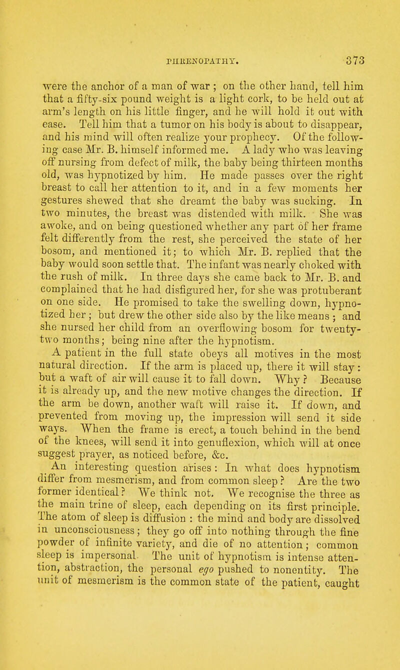 were the anchor of a man of war ; on the other hand, tell him that a fifty-six pound weight is a light cork, to be held out at arm's length on his little finger, and he will hold it out with ease. Tell him that a tumor on his body is about to disappear, and his mind will often realize j'^our prophecy. Of the follow- ing case Mr. B. himself informed me. A lady who was leaving off nursing from defect of milk, the baby being thirteen months old, was hjrpnotized by him. He made passes over the right breast to call her attention to it, and in a few moments her gestures shewed that she dreamt the babj-- was sucking. In two minutes, the breast was distended with milk. She was awoke, and on being questioned whether any part of her frame felt differently from the rest, she perceived the state of her bosom, and mentioned it; to which Mr. B. replied that the baby would soon settle that. The infant was nearly choked with the rush of milk. In three days she came back to Mr. B. and complained that he had disfigured her, for she was protuberant on one side. He promised to take the swelling down, hypno- tized her; but drew the other side also by the like means ; and she nursed her child from an overflowing bosom for twenty- two months; being nine after the hypnotism. A patient in the full state obe3-s all motives in the most natural direction. If the arm is placed up, there it will stay: but a waft of air will cause it to fall down. Why ? Because it is already up, and the new motive changes the direction. If the arm be down, another waft will raise it. If down, and prevented from moving up, the impression will send it side ways. When the frame is erect, a touch behind in the bend of the knees, will send it into genuflexion, which will at once suggest prayer, as noticed before, &c. _ An interesting question arises : In what does hypnotism diflfer from mesmerism, and from common sleep ? Are the two former identical ? We think not. We recognise the three as the main trine of sleep, each depending on its first principle. The atom of sleep is diffusion : the mind and body are dissolved in unconsciousness; they go off into nothing through the fine powder of infinite varietj^, and die of no attention; common sleep is impersonal. The unit of hypnotism is intense atten- tion, abstiaction, the personal ego pushed to nonentity. The unit of mesmerism is the common state of the patient, caught