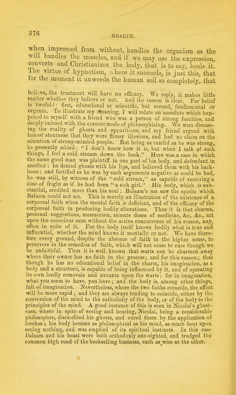 HKALTH. when impvesserl from without, handles the organism as the will handles the muscles, and if we may use the expression, converts and Christianizes the body, that is to say, heals it. ihe virtue of hypnotism, v\here it succeeds, is just this, that for the moment it unweeds the human soil so completely, that believe, the treatment will have no efficacy. We reply, it makes little matter whether they believe or not. And the reason is clear. For belief IS twofold: first, educational or scientific, but second, fundamental or organic. To illustrate my rteaning, I will relate an anecdote which hap- pened to myself with a friend who was a person of strong faculties, and deeply imbued with tlie current mode of philosophizing. We were discuss- ing the reality of ghosts and apparitions, and my friend argued with honest stoutness that they were flimsy illusions, and had no claim on the attention of strong-minded people. But being as candid as lie was strong, he presently added: I don't know how it is, but when I talk of such things, I feel a cold stream down the back. Here was a case in which the same good man was plaintiff in one part of his body, and defendant in another : he denied ghosts with his lips, and believed them with his back- bone: and fortified as he was by such arguments negative as could be had,, he was still, by witness of the cold stream, as capable of receiving a dose of fright as if be had been a sick girl. His body, which is sub- stantial, credited more than his soul: Balaam's ass saw the spirits which Balaam could not see. This is merely an illustration of the existence of a corporeal faith when the mental faith is deficient, and of the efficacy of the corporeal faith in producing bodily alterations. Thus it is that charms, personal suggestions, mesmerism, minute doses of medicine, &c.. &c., act upon the conscious man without tlie active concurrence of his reason, nay, often in spite of it. For the body itself knows bodily what is true and influential, whether the mind knows it mentally or not. We have there- fore every ground, despite the absence of faith in the higher sense, to- persevere in the remedies of faith, which will not cease to cure though we be unfaithful. Thus it is well known that warts can be charmed away where their owner has no faith in the process; and for this reason; that though he has no educational belief in the charm, his imagination, as a body and a structure, is capable of being influenced by it, and of operating its own lordly removals and avaunts upon the warts; for in imagination, what you seem to have, you have ; and the body is, among other things, full of imagination. Nevertheless, where the two faiths coincide, the effect will be more rapid; and they are always tending to coincide, either by the conversion of the mind to the catholicity of the body, or of the body to the principles of the mind. A good instance of this is seen in Nicolai's ghost- case, where in spite of seeing and hearing, Nicolai, being a considerable philosopher, discredited his ghosts, and cured them by the application of leeches ; his body became as philosophical as his mind, as much bent upon seeing nothing, and was emptied of its spiritual instincts. In this case J3alaam and his beast were both orthodoxly one-sighted, and trudged the common high road of the bookselling business, each as^wise as the other. c