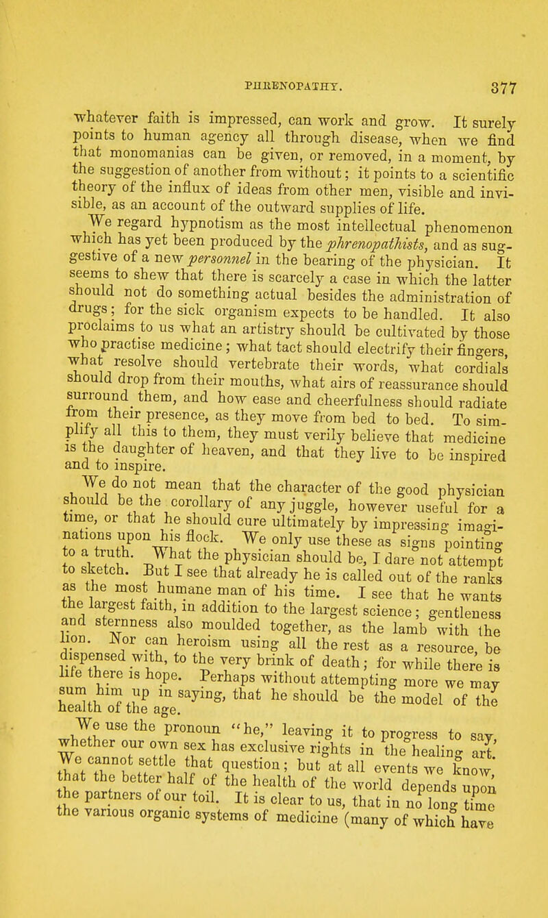 whatever faith is impressed, can work and grow. It surely points to human agency all through disease, when we find that monomanias can be given, or removed, in a moment, by the suggestion of another from without; it points to a scientific theory of the influx of ideas from other men, visible and invi- sible, as an account of the outward supplies of life. We regard hypnotism as the most intellectual phenomenon which has yet been produced by the phrenopatMsts, and as sug- gestive of a new personnel in the bearing of the physician. It seems to shew that there is scarcely a case in which the latter should not do something actual besides the administration of drugs; for the sick organism expects to be handled. It also proclaims to us what an artistry should be cultivated by those who practise medicine; what tact should electrify their fin<^ers what resolve should vertebrate their words, what cordials should drop from their mouths, what airs of reassurance should surround_ them, and how ease and cheerfulness should radiate Irom their presence, as they move from bed to bed. To sim- plity all this to them, they must verily believe that medicine IS the daughter of heaven, and that they live to be inspired and to inspire. W-e do not mean that the character of the good physician should be the corollary of any juggle, however useful for a time, or that he should cure ultimately by impressino- imao-i- nations upon his flock. We only use these as signs pointing to a truth. W hat the physician should be, I dare not attempt to sketch. Eut I see that already he is called out of the ranks as the most humane man of his time. I see that he wants the largest faith in addition to the largest science; gentleness and sternness also moulded together, as the lamb with the ion. Nor can heroism using all the rest as a resource, be dispensed with, to the very brink of death; for while there is life there is hope. Perhaps without attempting more we mav Sth'oaiiLgl^^^^^^^' ^'^^ '^^''^^^^ ^^^-^^^ «^ We use the pronoun he, leaving it to progress to say, whether our own sex has exclusive rights in the healing art twTr'w?V' \}^^ '5^^^^°^' ^^^^tswe know that the better half of the health of the world depends upln the partners of our toil. It is clear to us, that in no long W the various organic systems of medicine (many of which have