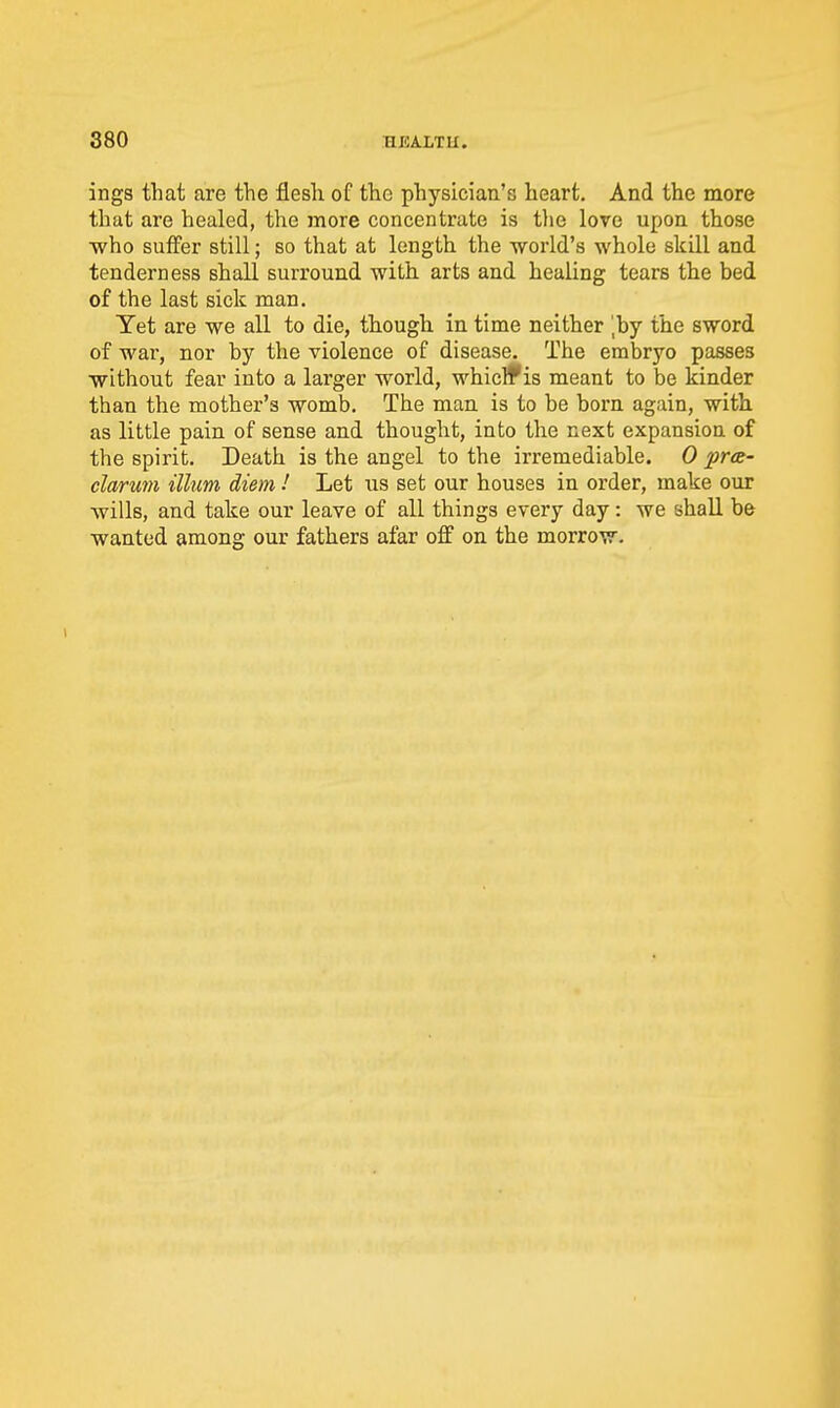 ings that are the flesh of the physician's heart. And the more that are healed, the more concentrate is tlie love upon those who suffer still; so that at length the world's whole skill and tenderDess shall surround with arts and healing tears the bed of the last sick man. Tet are we all to die, though in time neither ',by the sword of war, nor by the violence of disease. The embryo passes without fear into a larger world, whiclf is meant to be kinder than the mother's womb. The man is to be born again, with as little pain of sense and thought, into the next expansion of the spirit. Death is the angel to the irremediable. 0 pr<e- clarum ilium diem.' Let us set our houses in order, make our wills, and take our leave of all things every day: we shall be wanted among our fathers afar oflf on the morrow.