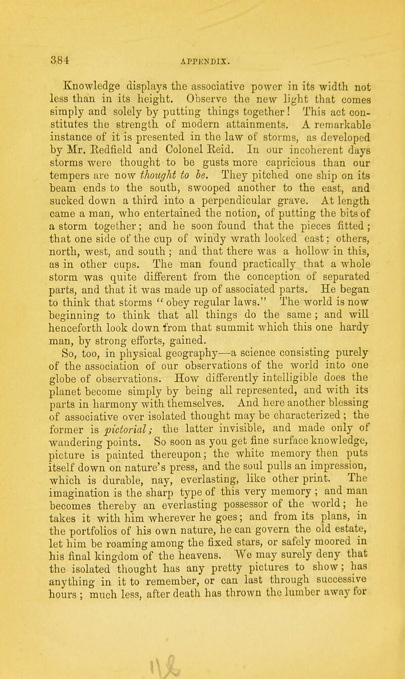 Knowledge displays the associative power in its width not less than in its height. Observe the new light that comes simply and solely by putting things together! This act con- stitutes the strength of modern attainments. A remarkable instance of it is presented in the law of storms, as developed by Mr. Eedfield and Colonel Eeid. In our incoherent days storms were thought to be gusts more capricious than our tempers are now thought to be. They pitched one ship on its beam ends to the south, swooped another to the east, and sucked down a third into a perpendicular grave. At length came a man, who entertained the notion, of putting the bits of a storm together; and he soon found that the pieces fitted; that one side of the cup of windy wrath looked east: others, north, west, and south ; and that there was a hollow in this, as in other cups. The man found practically that a whole storm was quite different from the conception of separated parts, and that it was made up of associated parts. He began to think that storms  obey regular laws. The world is now beginning to think that all things do the same; and will henceforth look down from that summit which this one hardy man, by strong efforts, gained. So, too, in physical geography—a science consisting purely of the association of our observations of the world into one globe of observations. How differently intelligible does the planet become simply by being all represented, and with its parts in harmony with themselves. And here another blessing of associative over isolated thought may be characterized ; the former is pictorial; the latter invisible, and made only of wandering points. So soon as you get fine surface knowledge, picture is painted thereupon; the white memory then puts itself down on nature's press, and the soul pulls an impression, which is durable, nay, everlasting, like other print. The imagination is the sharp type of this very memory ; and man becomes thereby an everlasting possessor of the world; he takes it with him wherever he goes; and from its plans, in the portfolios of his own nature, he can govern the old estate, let him be roaming among the fixed stars, or safely moored in his final kingdom of the heavens. We may surely deny that the isolated thought has any pretty pictures to show; has anything in it to remember, or can last through successive hours ; much less, after death has thrown the lumber away for