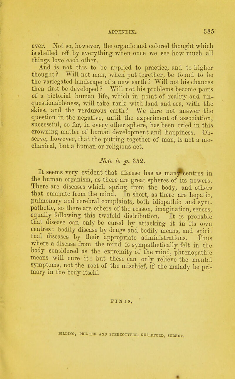 ever. Not so, however, the organic and colored thought which is shelled off by everything when once we see how much all things love each other. And is not this to be applied to practice, and to higher thought ? Will not man, when put together, be found to be the variegated landscape of a new earth ? Will not his chances then first be developed ? Will not his problems become parts of a pictorial human life, which in point of reality and un- questionableness, will take rank with land and sea, with the skies, and the verdurous earth? We dare not answer the question in the negative, until the experiment of association, successful, so far, in every other sphere, has been tried in this crowning matter of human development and happiness. Ob- serve, however, that the putting together of man, is not a me- chanical, but a human or religious act. Note to p. 352. It seems very evident that disease has as man|lbentres in the human organism, as there are great spheres of its powers. There are diseases which spring from the body, and others that emanate from the mind. In short, as there are hepatic, pulmonary and cerebral complaints, both idiopathic and sym- pathetic, so there are others of the reason, imagination, senses, equally following this twofold distribution. It is probable that disease can only be cured by attacking it in its own centres: bodily disease by drugs and bodily means, and spiri- tual diseases by their appropriate administrations. Thus where a disease from the mind is sympathetically felt in tliu body considered as the extremity of the mind, phrenopathic means will cure it: but these can only relieve the mental symptoms, not the root of the mischief, if the malady be pri- mary in the body itself. FI If I s. BILIiINQ, PIlIXTEn AND STEEEOTYPHE, OUILDFOKD, SOEEEST.