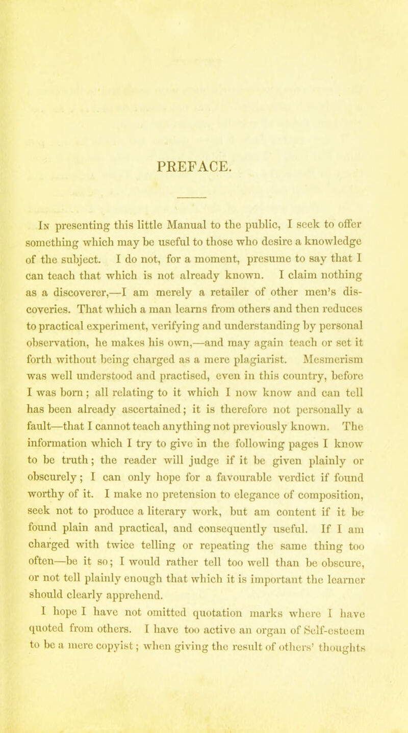 PREFACE. In presenting this little Manual to the public, I seek to offer something which may be useful to those who desire a knowledge of the subject. I do not, for a moment, presume to say that I can teach that which is not already known. I claim nothing as a discoverer,—I am merely a retailer of other men’s dis- coveries. That which a man learns from others and then reduces to practical experiment, verifying and understanding by personal observation, he makes his own,—and may again teach or set it forth without being charged as a mere plagiarist. Mesmerism was well understood and practised, even in this country, before I was bom; all relating to it which I now know and can tell has been already ascertained; it is therefore not personally a fault—that I cannot teach anything not previously known. The information which I try to give in the following pages I know to be truth; the reader will judge if it be given plainly or obscurely; I can only hope for a favourable verdict if found worthy of it. I make no pretension to elegance of composition, seek not to produce a literary work, but am content if it be- found plain and practical, and consequently useful. If I am charged with twice telling or repeating the same thing too often—be it so; I would rather tell too well than be obscure, or not tell plainly enough that which it is important the learner should clearly apprehend. I hope I have not omitted quotation marks where I have quoted from others. I have too active an organ of Self-esteem to be a mere copyist; when giving the result of others’ thoughts