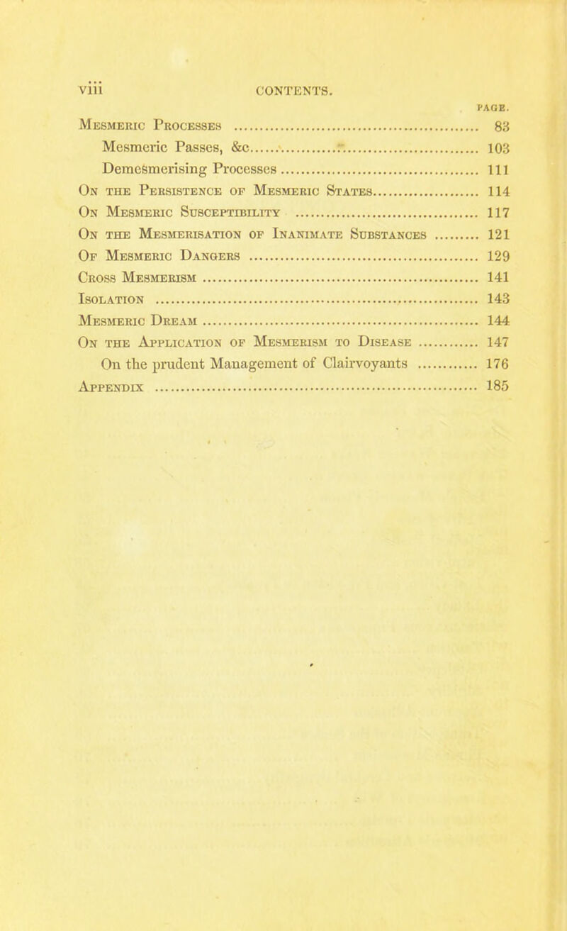 Vlll CONTENTS. PAGE. Mesmeric Processes 83 Mesmeric Passes, &c T. 103 Demesmerising Processes Ill On the Persistence of Mesmeric States 114 On Mesmeric Susceptibility 117 On the Mesmerisation of Inanimate Substances 121 Of Mesmeric Dangers 129 Cross Mesmerism 141 Isolation 143 Mesmeric Dream 144 On the Application of Mesmerism to Disease 147 On the prudent Management of Clairvoyants 176 Appendix 185