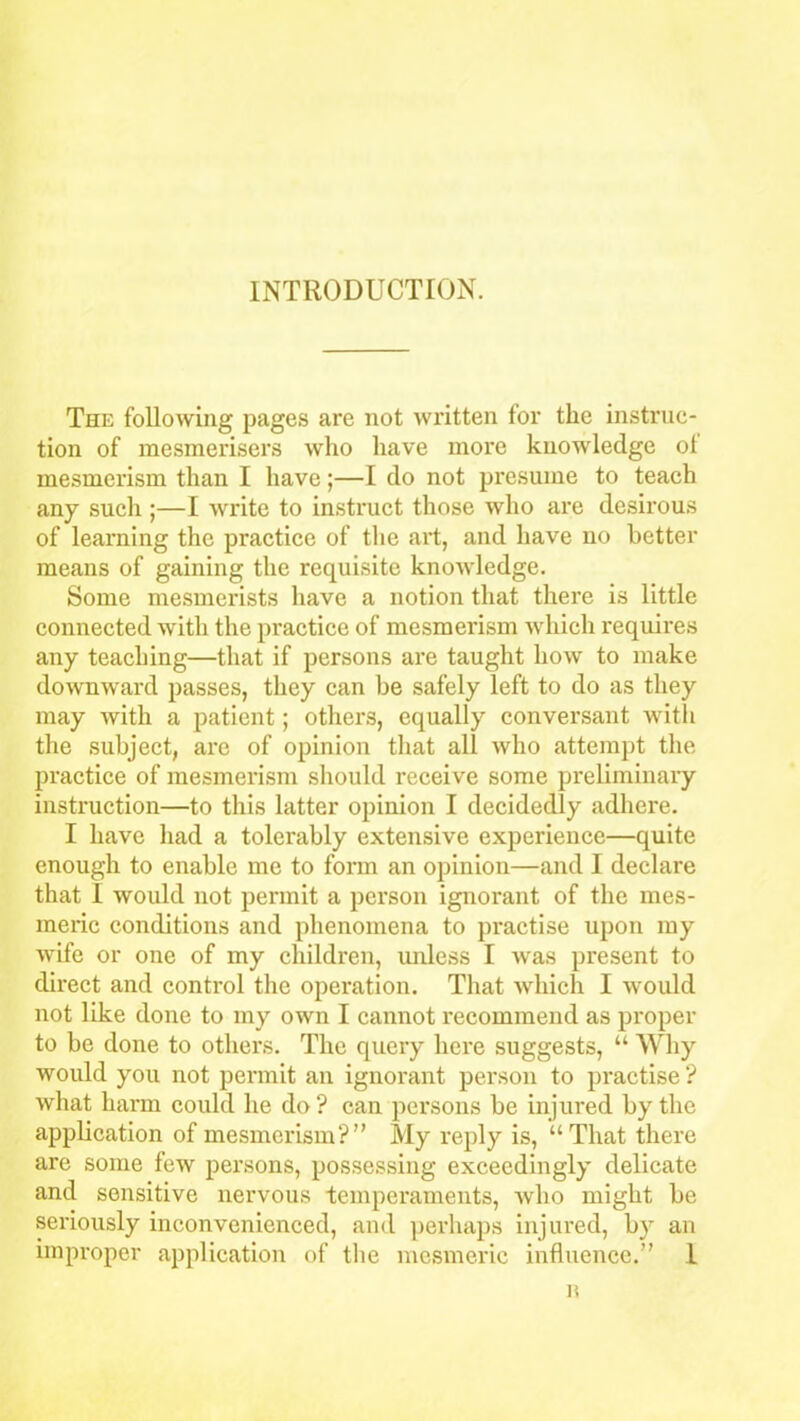 INTRODUCTION. The following pages are not written for the instruc- tion of mesmerisers who have more knowledge ol mesmerism than I have;—I do not presume to teach any such ;—I Avrite to instruct those Avho are desirous of learning the practice of the art, and have no better means of gaining the requisite knoAvledge. Some mesmerists have a notion that there is little connected with the practice of mesmerism which requires any teaching—that if persons are taught how to make downward passes, they can be safely left to do as they may Avith a patient; others, equally conversant witli the subject, are of opinion that all Avho attempt the practice of mesmerism should receive some preliminary instruction—to this latter opinion I decidedly adhere. I have had a tolerably extensive experience—quite enough to enable me to form an opinion—and I declare that 1 would not permit a person ignorant of the mes- meric conditions and phenomena to practise upon my Avife or one of my children, unless I Avas present to direct and control the operation. That which I Avould not like done to my oAvn I cannot recommend as proper to be done to others. The query here suggests, “ Why would you not permit an ignorant person to practise? Avhat harm could he do ? can persons be injured by the application of mesmerism?” My reply is, “That there are some few persons, possessing exceedingly delicate and sensitive nervous temperaments, Avho might be seriously inconvenienced, and perhaps injured, by an improper application of the mesmeric influence.” 1 n