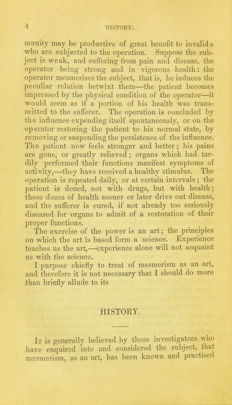munity may be productive of great benefit to invalids who are subjected to the operation. Suppose the sub- ject is weak, and suffering from pain and disease, the operator being strong and in vigorous health: the operator mesmerises the subject, that is, he induces the peculiar relation betwixt them—the patient becomes impressed by the physical condition of the operator—it would seem as if a portion of his health was trans- mitted to the sufferer. The operation is concluded by the influence expending itself spontaneously, or on the op erator restoring the patient to his normal state, by removing or suspending the persistence of the influence. The patient now feels stronger and better; his pains are gone, or greatly relieved; organs which had tar- dily performed their functions manifest symptoms of activity,—they have received a healthy stimulus. The operation is repeated daily, or at certain intervals ; the patient is dozed, not with drugs, but with health; these dozes of health sooner or later drive out disease, and the sufferer is cured, if not already too seriously diseased for organs to admit of a restoration of their proper functions. The exercise of the power is an art; the principles on which the art is based form a science. Experience teaches us the art,—experience alone will not acquaint us with the science. I purpose chiefly to treat of mesmerism as an art, and therefore it is not necessary that I should do more than briefly allude to its HISTORY. It is generally believed by those investigators who have enquired into and considered the subject, that mesmerism, as an art, has been known and practised