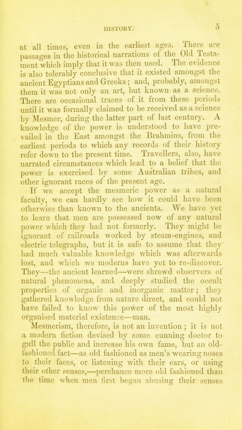 at all times, even in the earliest ages. There are passages in the historical narrations ot the Old lesta- ment which imply that it was then used. The e\ idencc is also tolerably conclusive that it existed amongst the ancient Egyptians and Greeks 5 and, probably, amongst them it was not only an art, but known as a science. There are occasional traces of it from these periods until it was formally claimed to be received as a science by Mesmer, during the latter part of last century. A knowledge of the power is understood to have pre- vailed in the East amongst the Brahmins, from the earliest periods to which any records of their history refer down to the present time. Travellers, also, have narrated circumstances which lead to a belief that the poAver is exercised by some Australian tribes, and other ignorant races of the present age. If we accept the mesmeric power as a natural faculty, we can hardly see how it could have been otherwise than known to the ancients. We have yet to learn that men are possessed now of any natural power which they had not formerly. They might be ignorant of railroads worked by steam-engines, and electric telegraphs, but it is safe to assume that they' had much valuable knowledge which was afterwards lost, and which we moderns have yet to re-discover. They—the ancient learned—were shrewd observers of natural phenomena, and deeply studied the occult properties of organic and inorganic matter; they gathered knowledge from nature direct, and could not have failed to know this power of the most highly organised material existence—man. Mesmerism, therefore, is not an invention ; it is not a modern fiction devised by some cunning doctor to gull the public and increase his own fame, but an old- fashioned fact—as old fashioned as men’s wearing noses to their faces, or listening with their ears, or using their other senses,—perchance more old fashioned than the time when men first began abusing their senses