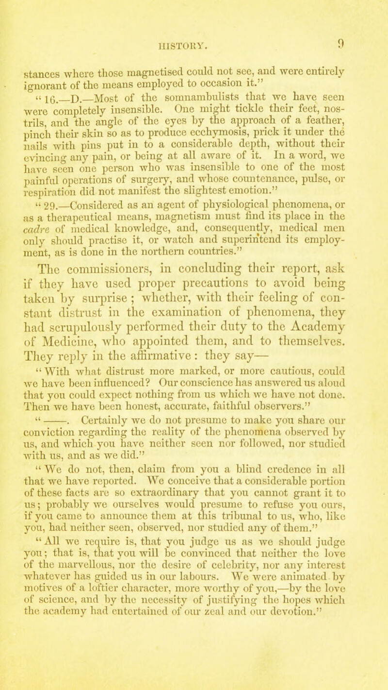 stances where those magnetised could not sec, and were entirely ignorant of the means employed to occasion it.” u D. Most of the somnambulists that we have seen were completely insensible. One might tickle their feet, nos- trils, and the angle of the eyes by the approach of a feather, pinch their skin so as to produce ecchymosis, prick it under the nails with pins put in to a considerable depth, without their evincing any pain, or being at all aware of it. In a word, we have seen one person who was insensible to one of the most painful operations of surgery, and whose countenance, pulse, or respiration did not manifest the slightest emotion.” “ 29.—Considered as an agent of physiological phenomena, or as a therapeutical means, magnetism must find its place in the cadre of medical knowledge, and, consequently, medical men only should practise it, or watch and superintend its employ- ment, as is done in the northern countries.” The commissioners, in concluding their report, ask if they have used proper precautions to avoid being taken by surprise ; whether, with their feeling of con- stant distrust in the examination of phenomena, they had scrupulously performed their duty to the Academy of Medicine, who appointed them, and to themselves. They reply in the affirmative : they say— “ With what distrust more marked, or more cautious, could we have been influenced? Our conscience has answered us aloud that you could expect nothing from us which we have not done. Then we have been honest, accurate, faithful observers.” “ . Certainly we do not presume to make you share our conviction regarding the reality of the phenomena observed by us, and which you have neither seen nor followed, nor studied with us, and as we did.” “ We do not, then, claim from you a blind credence in all that we have reported. We conceive that a considerable portion of these facts are so extraordinary that you cannot grant it to us; probably we ourselves would presume to refuse you ours, if you came to announce them at this tribunal to us, who, like you, had neither seen, observed, nor studied any of them.” “All we require is, that you judge us as we should judge you; that is, that you will be convinced that neither the love of the marvellous, nor the desire of celebrity, nor any interest whatever has guided us in our labours. We were animated by motives of a loftier character, more worthy of you,—by the love of science, and by the necessity of justifying the hopes which the academy had entertained of our zeal and our devotion.”