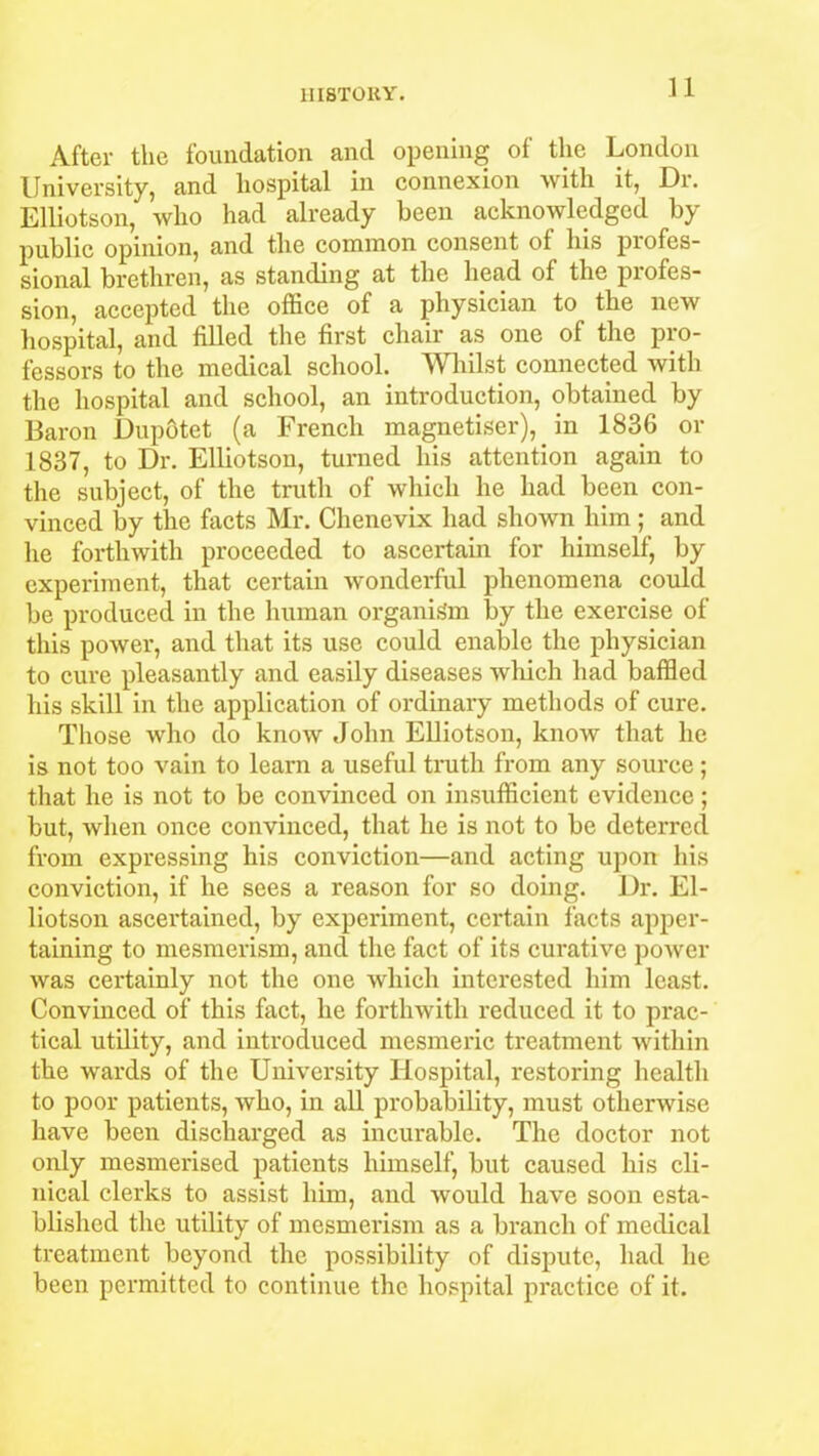 After the foundation and opening of the London University, and hospital in connexion with it, Dr. Elliotson, who had already been acknowledged by public opinion, and the common consent of his profes- sional brethren, as standing at the head of the profes- sion, accepted the office of a physician to the new hospital, and filled the first chair as one of the pro- fessors to the medical school. Whilst connected with the hospital and school, an introduction, obtained by Baron Dupotet (a French magnetiser), in 1836 or 1837, to Dr. Elliotson, turned his attention again to the subject, of the truth of which he had been con- vinced by the facts Mr. Chenevix had shown him; and he forthwith proceeded to ascertain for himself, by experiment, that certain wonderful phenomena could be produced in the human organism by the exercise of this power, and that its use could enable the physician to cure pleasantly and easily diseases which had baffled his skill in the application of ordinary methods of cure. Those who do know John Elliotson, know that he is not too vain to learn a useful truth from any source; that he is not to be convinced on insufficient evidence; but, when once convinced, that he is not to be deterred from expressing his conviction—and acting upon his conviction, if he sees a reason for so doing. Dr. El- liotson ascertained, by experiment, certain facts apper- taining to mesmerism, and the fact of its curative power was certainly not the one which interested him least. Convinced of this fact, he forthwith reduced it to prac- tical utility, and introduced mesmeric treatment within the wards of the University Hospital, restoring health to poor patients, who, in all probability, must otherwise have been discharged as incurable. The doctor not only mesmerised patients himself, but caused his cli- nical clerks to assist him, and would have soon esta- blished the utility of mesmerism as a branch of medical treatment beyond the possibility of dispute, had he been permitted to continue the hospital practice of it.