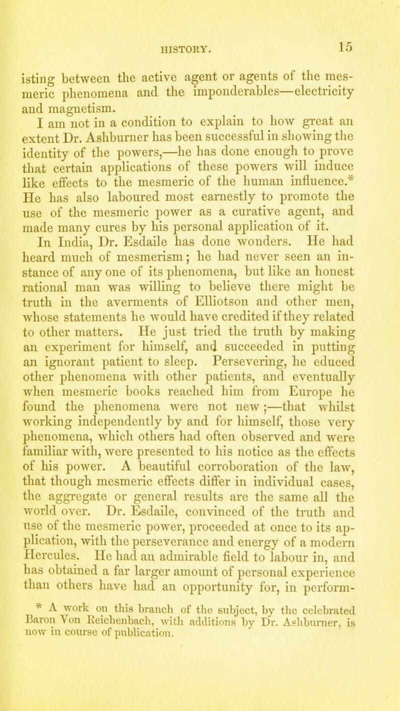 isting between the active agent or agents of the mes- meric phenomena and the imponderables—electricity and magnetism. I am not in a condition to explain to how great an extent Dr. Ashburner has been successful in showing the identity of the powers,—he has done enough to prove that certain applications of these powers will induce like effects to the mesmeric of the human influence* He has also laboured most earnestly to promote the use of the mesmeric power as a curative agent, and made many cures by his personal application of it. In India, Dr. Esdaile has done wonders. He had heard much of mesmerism; he had never seen an in- stance of any one of its phenomena, but like an honest rational man was willing to believe there might be truth in the averments of Elliotson and other men, whose statements he would have credited if they related to other matters. He just tried the truth by making an experiment for himself, and succeeded in putting an ignorant patient to sleep. Persevering, he educed other phenomena with other patients, and eventually when mesmeric books reached him from Europe he found the phenomena were not new ;—that whilst working independently by and for himself, those very phenomena, which others had often observed and were familiar with, were presented to his notice as the effects of his power. A beautiful corroboration of the law, that though mesmeric effects differ in individual cases, the aggregate or general results are the same all the world over. Dr. Esdaile, convinced of the truth and use of the mesmeric power, proceeded at once to its ap- plication, with the perseverance and energy of a modern Hercules. He had an admirable field to labour in, and has obtained a far larger amount of personal experience than others have had an opportunity for, in perform- * A work on this branch of the subject, by the celebrated Baron Yon Reichenbach, with additions by Dr. Ashburner, is now in course of publication.