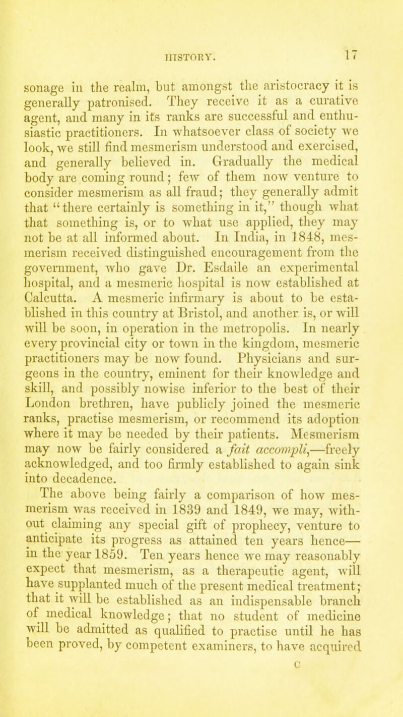 sonage in the realm, but amongst the aristocracy it is generally patronised. They receive it as a curative agent, and many in its ranks are successful and enthu- siastic practitioners. In whatsoever class of society we look, we still find mesmerism understood and exercised, and generally believed in. Gradually the medical body are coming round; few of them now venture to consider mesmerism as all fraud; they generally admit that “there certainly is something in it,” though what that something is, or to what use applied, they may not be at all informed about. In India, in 1848, mes- merism received distinguished encouragement from the government, who gave Dr. Esdaile an experimental hospital, and a mesmeric hospital is now established at Calcutta. A mesmeric infirmary is about to be esta- blished in this country at Bristol, and another is, or will will be soon, in operation in the metropolis. In nearly every provincial city or town in the kingdom, mesmeric practitioners may be now found. Physicians and sur- geons in the country, eminent for their knowledge and skill, and possibly nowise inferior to the best of their London brethren, have publicly joined the mesmeric ranks, practise mesmerism, or recommend its adoption where it may be needed by their patients. Mesmerism may now be fairly considered a fait accompli,—freely acknowledged, and too firmly established to again sink into decadence. The above being fairly a comparison of how mes- merism was received in 1839 and 1849, we may, with- out claiming any special gift of prophecy, venture to anticipate its progress as attained ten years hence— in the year 1859. Ten years hence we may reasonably expect that mesmerism, as a therapeutic agent, will have supplanted much of the present medical treatment; that it will be established as an indispensable branch of medical knowledge; that no student of medicine will be admitted as qualified to practise until he has been proved, by competent examiners, to have acquired c