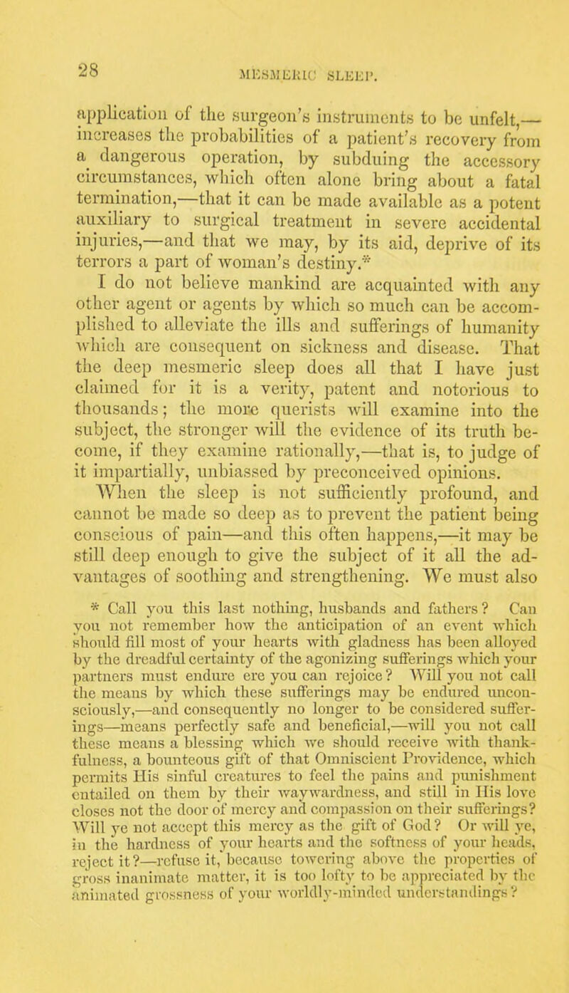 application of the surgeon’s instruments to be unfelt,— increases the probabilities of a patient’s recovery from a_ dangerous operation, by subduing the accessory circumstances, which often alone bring about a fatal termination,—that it can be made available as a potent auxiliary to surgical treatment in severe accidental injuries,—and that we may, by its aid, deprive of its terrors a part of woman’s destiny* I do not believe mankind are acquainted with any other agent or agents by which so much can be accom- plished to alleviate the ills and sufferings of humanity which are consequent on sickness and disease. That the deep mesmeric sleep does all that I have just claimed for it is a verity, patent and notorious to thousands; the more querists will examine into the subject, the stronger will the evidence of its truth be- come, if they examine rationally,—that is, to judge of it impartially, unbiassed by preconceived opinions. When the sleep is not sufficiently profound, and cannot be made so deep as to prevent the patient being conscious of pain—and this often happens,—it may be still deep enough to give the subject of it all the ad- vantages of soothing and strengthening. We must also * Call you this last nothing, husbands and fathers ? Can you not remember how the anticipation of an event which should fill most of your hearts with gladness has been alloyed by the dreadful certainty of the agonizing sufferings which your partners must endure ere you can rejoice ? Will you not call the means by which these sufferings may be endured uncon- sciously,—and consequently no longer to be considered suffer- ings—means perfectly safe and beneficial,—will you not call these means a blessing which we should receive with thank- fulness, a bounteous gift of that Omniscient Providence, which permits His sinful creatures to feel the pains and punishment entailed on them by their waywardness, and still in His love closes not the door of mercy and compassion on their sufferings? Will ye not accept this mercy as the gift of God? Or null ye, in the hardness of your hearts and the softness of your heads, reject it?—refuse it, because towering above the properties of gross inanimate matter, it is too lofty to be appreciated by the animated grossness of your worldly-minded understandings?