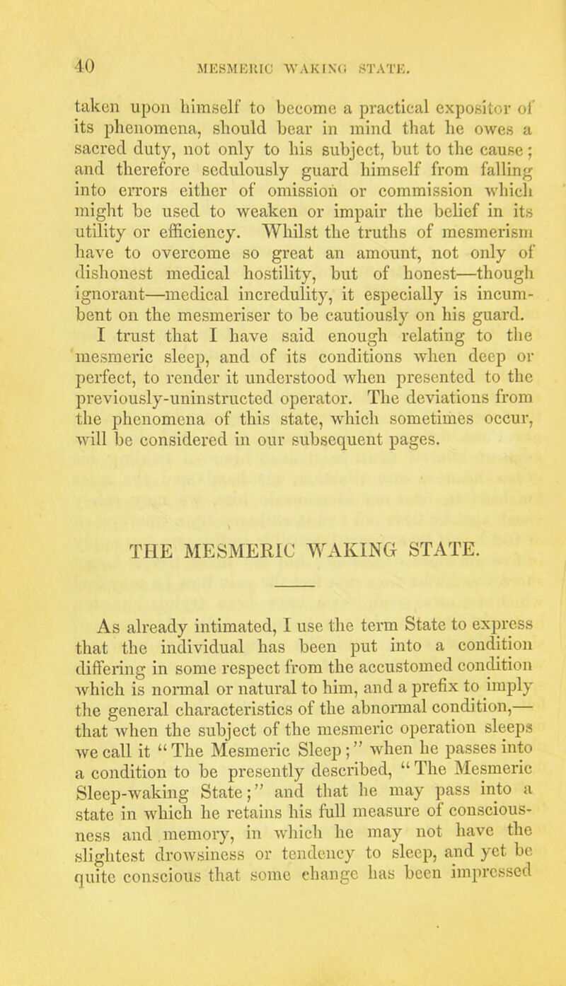 taken upon himself to become a practical expositor of its phenomena, should hear in mind that he owes a sacred duty, not only to his subject, but to the cause; and therefore sedulously guard himself from falling into errors either of omission or commission which might he used to weaken or impair the belief in its utility or efficiency. Whilst the truths of mesmerism have to overcome so great an amount, not only of dishonest medical hostility, but of honest—though ignorant—medical incredulity, it especially is incum- bent on the mesmeriser to be cautiously on his guard. I trust that I have said enough relating to the mesmeric sleep, and of its conditions when deep or perfect, to render it understood when presented to the previously-uninstructed operator. The deviations from the phenomena of this state, which sometimes occur, will be considered in our subsequent pages. THE MESMERIC WAKING STATE. As already intimated, I use the term State to express that the individual has been put into a condition differing in some respect from the accustomed condition which is normal or natural to him, and a prefix to imply the general characteristics of the abnormal condition,— that when the subject of the mesmeric operation sleeps we call it “ The Mesmeric Sleep ; ” when he passes into a condition to be presently described, “ The Mesmeric Sleep-waking State;” and that he may pass into a state in which he retains his full measure of conscious- ness and memory, in which he may not have the slightest drowsiness or tendency to sleep, and yet be quite conscious that some change has been impressed