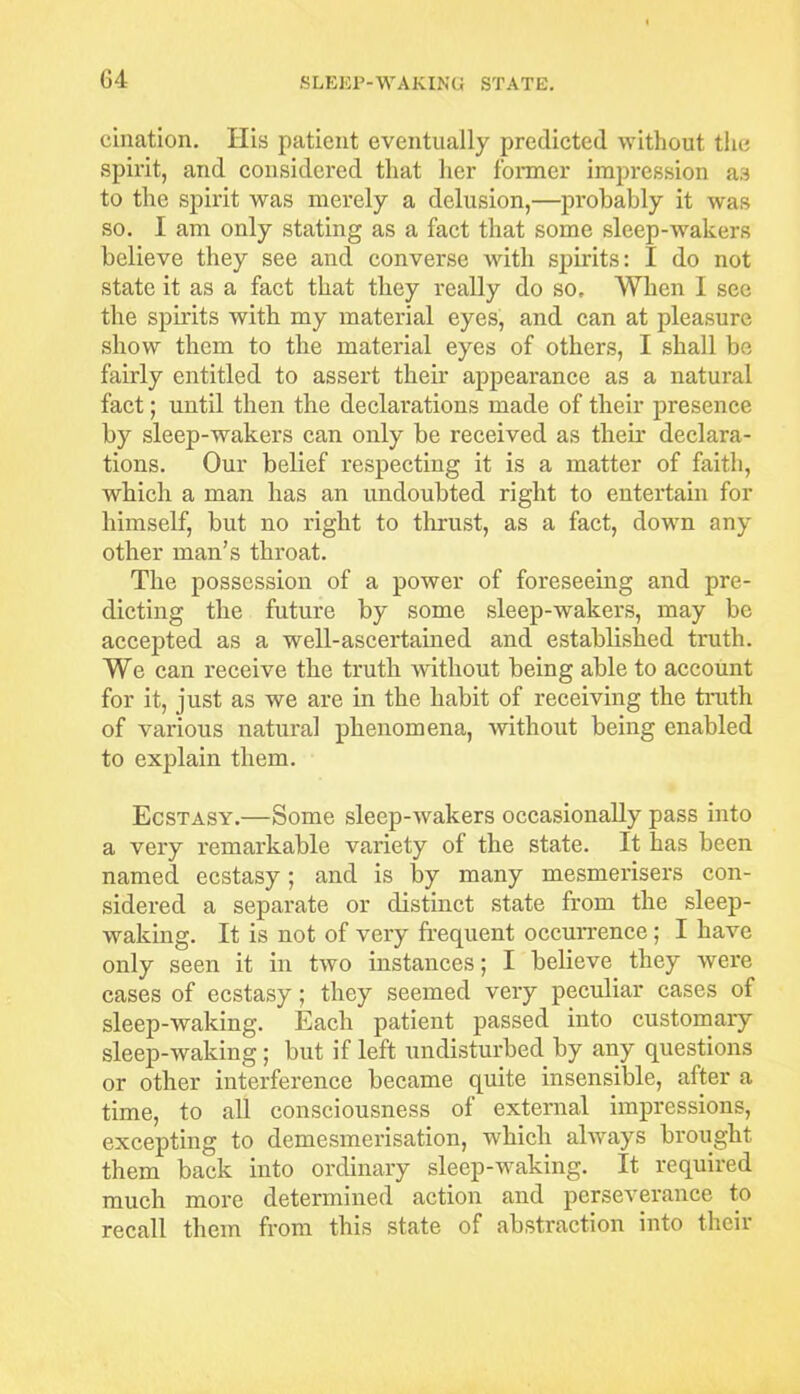 cination. His patient eventually predicted without the spirit, and considered that her former impression as to the spirit was merely a delusion,—probably it was so. I am only stating as a fact that some sleep-wakers believe they see and converse with spirits: I do not state it as a fact that they really do so. When I see the spirits with my material eyes, and can at pleasure show them to the material eyes of others, I shall be fairly entitled to assert their appearance as a natural fact; until then the declarations made of their presence by sleep-wakers can only be received as their declara- tions. Our belief respecting it is a matter of faith, which a man has an undoubted right to entertain for himself, but no right to thrust, as a fact, down any other man’s throat. The possession of a power of foreseeing and pre- dicting the future by some sleep-wakers, may be accepted as a well-ascertained and established truth. We can receive the truth without being able to account for it, just as we are in the habit of receiving the truth of various natural phenomena, without being enabled to explain them. Ecstasy.—Some sleep-wakers occasionally pass into a very remarkable variety of the state. It has been named ecstasy; and is by many mesmerisers con- sidered a separate or distinct state from the sleep- waking. It is not of very frequent occurrence; I have only seen it in two instances; I believe they were cases of ecstasy; they seemed very peculiar cases of sleep-waking. Each patient passed into customary sleep-waking ; but if left undisturbed by any questions or other interference became quite insensible, after a time, to all consciousness of external impressions, excepting to demesmerisation, which always brought them back into ordinary sleep-waking. It required much more determined action and perseverance to recall them from this state of abstraction into their