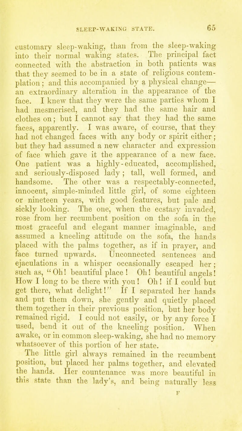 customary sleep-waking, than from the sleep-waking into their normal waking states. The principal fact connected with the abstraction in both patients was that they seemed to be in a state of religious contem- plation ; and this accompanied by a physical change— an extraordinary alteration in the appearance of the face. I knew that they were the same parties whom I had mesmerised, and they had the same hair and clothes on; but I cannot say that they had the same faces, apparently. I was aware, of course, that they had not changed faces with any body or spirit either; but they had assumed a new character and expression of face which gave it the appearance of a new face. One patient was a highly-educated, accomplished, and seriously-disposed lady; tall, well formed, and handsome. The other was a respectably-connected, innocent, simple-minded little girl, of some eighteen or nineteen years, with good features, but pale and sickly looking. The one, when the ecstasy invaded, rose from her recumbent position on the sofa in the most graceful and elegant manner imaginable, and assumed a kneeling attitude on the sofa, the hands placed with the palms together, as if in prayer, and face turned upwards. Unconnected sentences and ejaculations in a whisper occasionally escaped her; such as, “ Oh! beautiful place ! Oh! beautiful angels! How I long to be there with you! Oh! if I could but get there, what delight!” If I separated her hands and put them down, she gently and quietly placed them together in their previous position, but her body remained rigid. I could not easily, or by any force I used, bend it out of the kneeling position. When awake, or in common sleep-waking, she had no memory whatsoever of this portion of her state. The little girl always remained in the recumbent position, but placed her palms together, and elevated the hands. Her countenance Avas more beautiful in this state than the lady’s, and being naturally less F