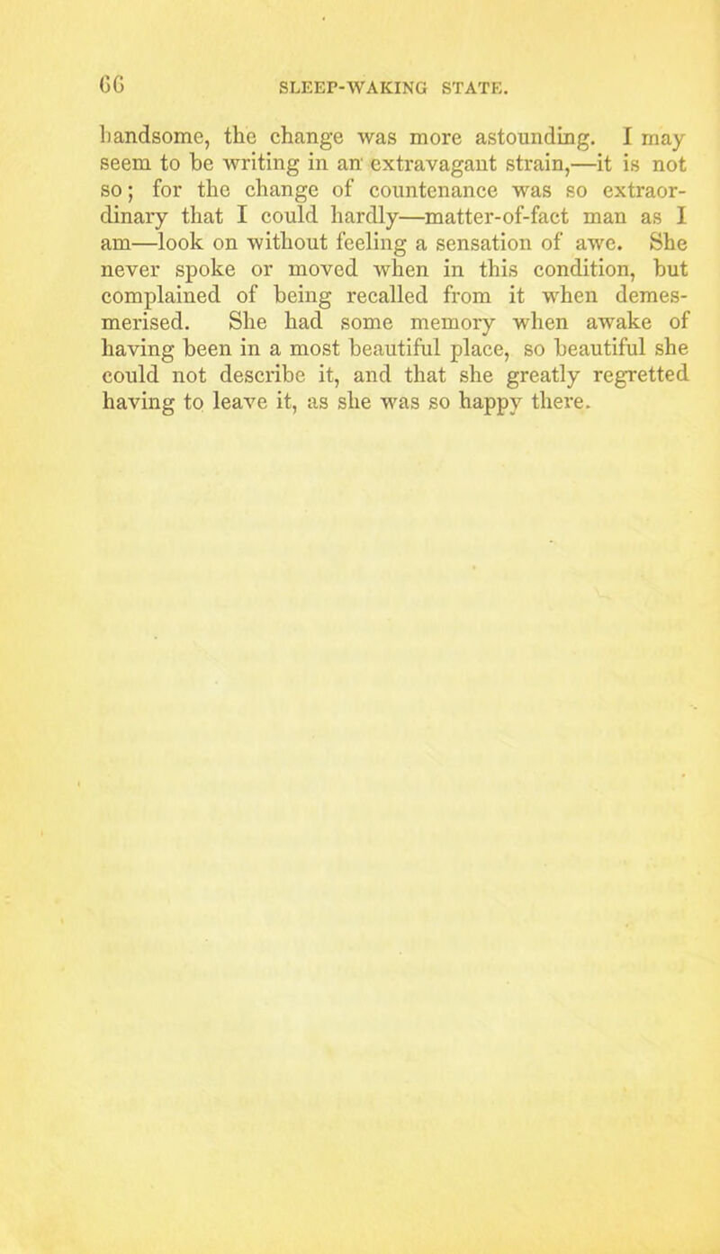 GG handsome, the change was more astounding. I may seem to he writing in an extravagant strain,—it is not so; for the change of countenance was so extraor- dinary that I could hardly—matter-of-fact man as I am—look on without feeling a sensation of awe. She never spoke or moved when in this condition, but complained of being recalled from it wrhen demes- merised. She had some memory when awake of having been in a most beautiful place, so beautiful she could not describe it, and that she greatly regretted having to leave it, as she was so happy there.